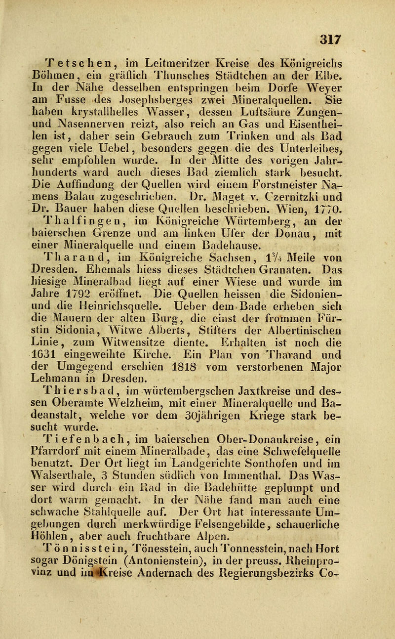 Tetschen, im Leltraerltzer Kreise des Königreichs Böhmen, ein gräflich Thunsches Städtchen an der Elbe, In der Nälie desselben entspringen beim Dorfe Weyer am Fusse des Josephsberges zwei Mineralquellen. Sie haben krystallhelles Wasser, dessen Luftsäure Zungen- und Nasennerven reizt, also reich an Gas und Eisenthei- len ist, daher sein Gebrauch zum Trinken und als Bad gegen viele Uebel, besonders gegen die des Unterleibes, sehr empfohlen wurde. In der Mitte des vorigen Jahr- hunderts ward auch dieses Bad ziemlich stark besucht. Die Auffindung der Quellen wird einem Forstmeister Na- mens Balau zugeschrieben. Dr. Maget v. Czernitzki und Dr. Bauer haben diese Quellen beschrieben. Wien, 1770. Thalfingen, im Königreiche Würteraberg, an der baierschen Grenze und am linken Ufer der Donau, mit einer Mineralquelle und einem Bndehause. Tharand, im Königreiche Sachsen, IV4 Meile von Dresden. Ehemals hiess dieses Städtchen Granaten. Das hiesige Mineralbad liegt auf einer Wiese und wurde im Jahre 1792 eröffnet. Die Quellen heissen die Sidonien- und die Heinrichsquelie. Ueber dem Bade erheben sich die Mauern der alten Burg, die einst der frommen Für- stin Sidonia, Witwe Alijerts, Stifters der Albertinischen Linie, zum Witwensitze diente. Erhalten ist noch die 1631 eingeweihte Kirche. Ein Plan von Tharand und der Umgegend erscliien 1818 vom verstorbenen Major Lehmann in Dresden. T h i e r s b a d, im würtembergschen Jaxtkreise und des- sen Oberamte Welzheim, mit einer Mineralquelle und Ba- deanstalt, welche vor dem 30jährigen Kriege stark be- sucht wurde. Ti efenbach, im baierschen Ober-Donaukreise, ein Pfarrdorf mit einem Mineralbade, das eine Schwefelquelle benutzt. Der Ort liegt im Landgerichte Sonthofen und im Waisertliale, 3 Stunden südlich von Imraenthal. Das Was- ser wird durch ein Rad in die Badehütte geplumpt und dort w^arm gemacht. In der Nähe fand man auch eine schwache Stahlquelle auf. Der Ort hat interessante Um- gebungen durch merkwürdige Felsengebilde, schauerliche Höhlen, aber auch fruchtbare Alpen. T ö n n i s s t e i n, Tönesstein, auch Tonnesstein, nach Hort sogar Dönigstein (Antonienstein), in der preuss. Rheinpro- vinz und im«€Creise Andernach des Reoierungsbezirks Co-