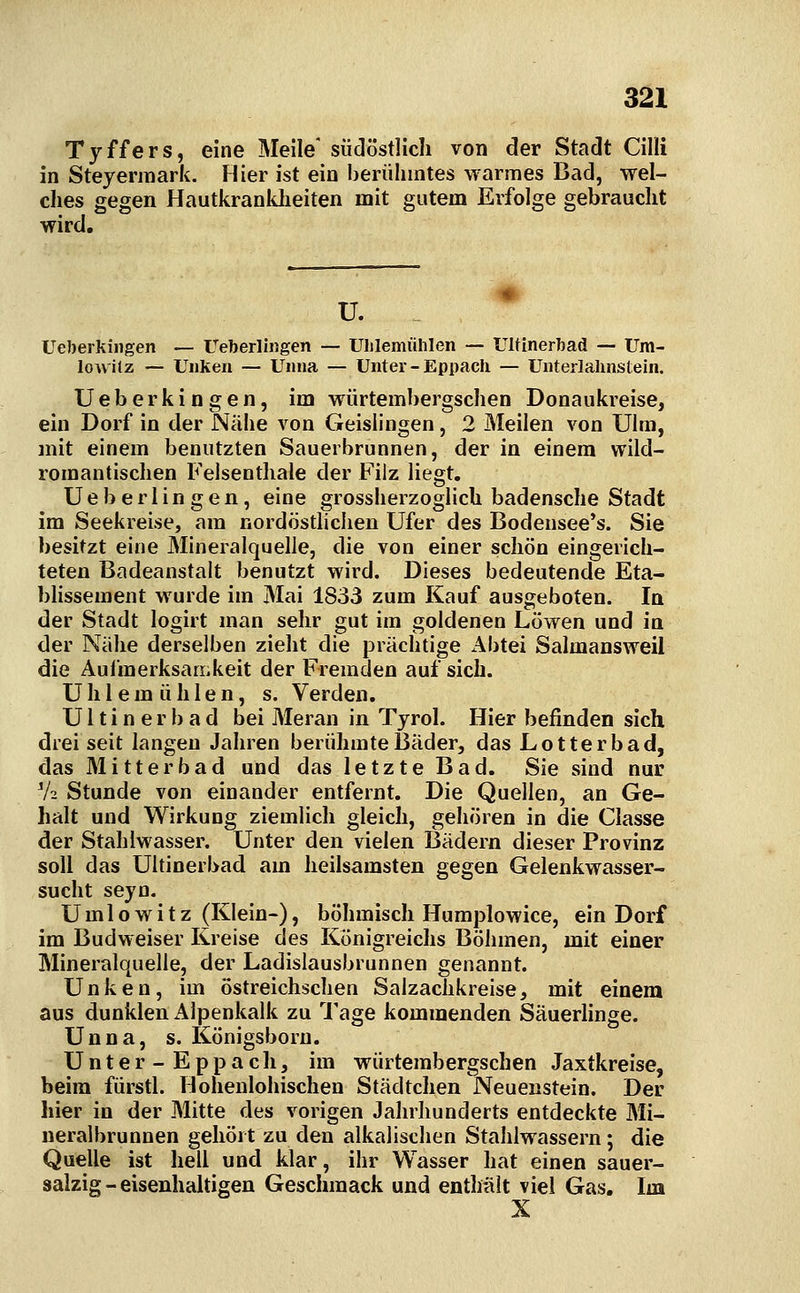 3^1 Tyffers, eine Meile' südöstlich von der Stadt Cilli in Steyermark. Hier ist ein berühmtes warmes Bad, wel- ches gegen Hautkrankheiten mit gutem Erfolge gebraucht wird. U. Ueberkiiigen — Ueberliiigen — Uhlemiililen — Ulfinerbad — Um- lowilz — UnKen — Unna — Unter - Eppach — Unterlalinstein. Ueberkingen, im würtembergschen Donaukreise, ein Dorf in der Nähe von Geislingen, 2 Meilen von Ulm, mit einem benutzten Sauerbrunnen, der in einem wild- romantischen Felsenthale der Filz liegt. Ueberlingen, eine grossherzoglich badensche Stadt im Seekreise, am nordöstlichen Ufer des Bodensee*s. Sie besitzt eine Mineralquelle, die von einer schön eingerich- teten Badeanstalt benutzt wird. Dieses bedeutende Eta- blissement wurde im Mai 1833 zum Kauf ausgeboten. In der Stadt logirt man sehr gut im goldenen Löwen und in der Nähe derselben zieht die prächtige Abtei Salmansweil die Aufmerksamkeit der Fremden auf sich. Uhlemiililen, s. Verden. U11 i n e r b a d bei Meran in Tyrol. Hier befinden sich drei seit langen Jahren berühmte Bäder, das Lotterbad, das Mitterbad und das letzte Bad. Sie sind nur V2 Stunde von einander entfernt. Die Quellen, an Ge- halt und Wirkung ziemlich gleich, gehören in die Classe der Stahlwasser. Unter den vielen Bädern dieser Provinz soll das Ultinerbad am heilsamsten gegen Gelenkwasser- sucht seyn. Umlowitz (Klein-), böhmisch Humplowice, ein Dorf im Budweiser Kreise des Königreichs Böhmen, mit einer Mineralquelle, der Ladislausbrunnen genannt. Unken, im östreichschen Salzachkreise, mit einem aus dunklen Aipenkalk zu Tage kommenden Säuerlinge. Unna, s. Königsborn. U n t e r - E p p a c li, im würtembergschen Jaxtkreise, beim fürstl. Hohenlohischen Städtchen Neuenstein. Der hier in der Mitte des vorigen Jahrhunderts entdeckte Mi- neralbrunnen gehört zu den alkalischen Stahlwassern; die Quelle ist hell und klar, ihr Wasser hat einen sauer- salzig-eisenhaltigen Geschmack und enthält viel Gas. Im X