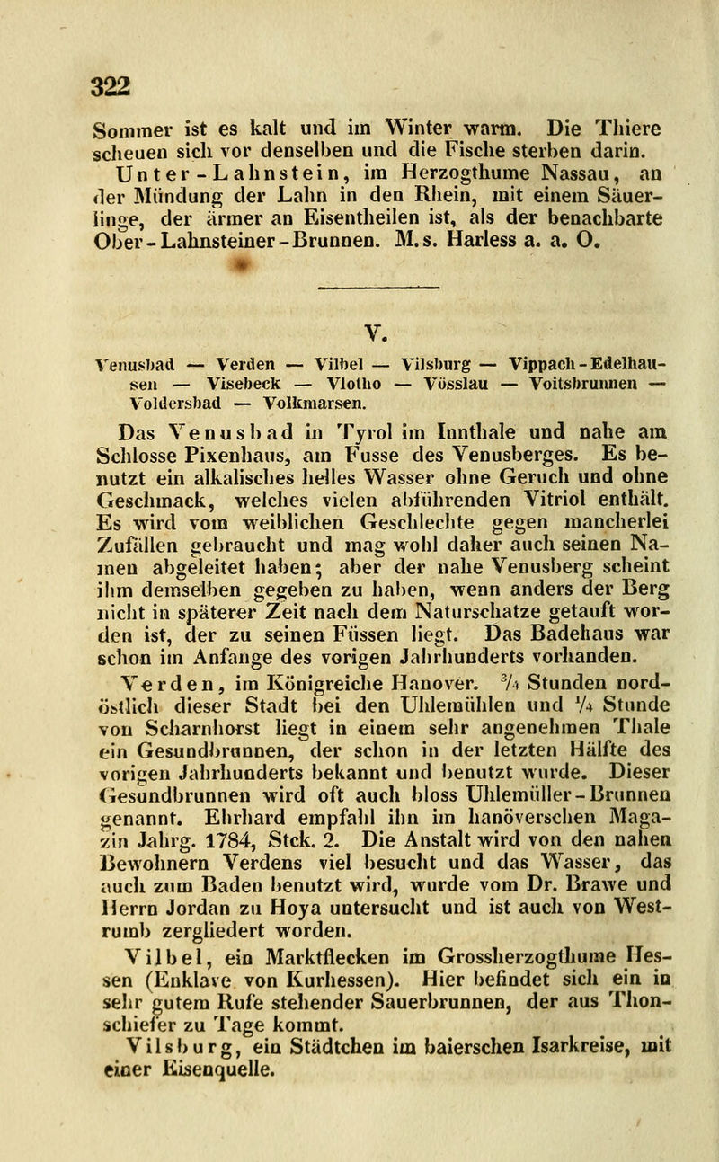 Sommer ist es kalt und im Winter warm. Die Thiere scheuen sich vor denselben und die Fische sterben darin. Unter-Lahnstein, im Herzogthume Nassau, an der Mündung der Lahn in den Rhein, mit einem Säuer- linge, der armer an Eisentheilen ist, als der benachbarte Ober-Lahnsteiner-Brunnen. M.s. Harless a. a, O. Venusliad — Verden — Vilbel — Vilsburg — Vippach - Edelhau- sen — Visebeck — Vlolho — Vüsslau — Voitsbrunnen — Voldersbad — Volkmarsen. Das Venusb ad in Tyrol im Innthale und nahe am Schlosse Pixenhaus, am Fusse des Venusberges. Es be- nutzt ein alkahsches helles Wasser ohne Geruch und ohne Geschmack, welches vielen abführenden Vitriol enthält. Es wird vom weiblichen Geschlechte gegen mancherlei Zufällen gebraucht und mag wohl daher auch seinen Na- men abgeleitet haben; aber der nahe Venusberg scheint ihm demselben gegeben zu hal)en, wenn anders der Berg nicht in späterer Zeit nach dem Naturschatze getauft wor- den ist, der zu seinen Füssen liegt. Das Badehaus war schon im x\nfange des vorigen Jahrhunderts vorhanden. Verden, im Königreiche Hanover. 'A Stunden nord- öfetlicli dieser Stadt bei den Uhlemühlen und 'A Stunde von Scharnhorst liegt in einem sehr angenehmen Thale ein Gesundbrunnen, der schon in der letzten Hälfte des vorigen Jahrhunderts bekannt und benutzt wurde. Dieser Gesundbrunnen wird oft auch bloss Uhlemüller-Brunnen genannt. Ehrhard empfahl ihn im hanöverschen Maga- zin Jahrg. 1784, Stck. 2. Die Anstalt wird von den nahen Bewohnern Verdens viel besucht und das Wasser, das auch zum Baden l)enutzt wird, wurde vom Dr. Brawe und Herrn Jordan zu Hoya untersucht und ist auch von West- rumb zergliedert worden. Vilbel, ein Marktflecken im Grossherzogthume Hes- sen (Enklave von Kurhessen). Hier befindet sich ein io sehr gutem Rufe stehender Sauerbrunnen, der aus Thon- schiefer zu Tage kommt. Vilsburg, ein Städtchen im baierschen Isarkreise, mit einer Eisenquelle.
