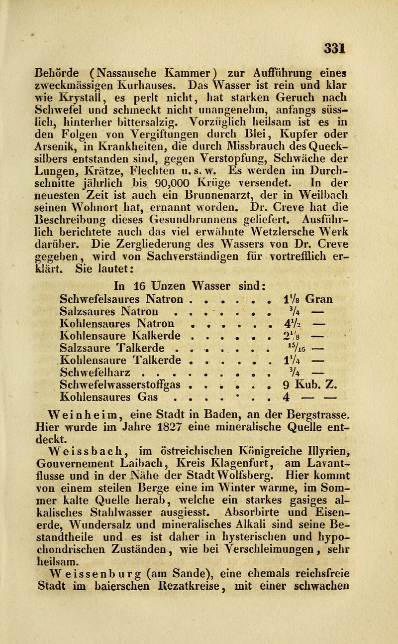 Behörde (Nassaiisclie Kammer) zur AuiTiihrung eines zweckmässigen Kurhauses. Das Wasser ist rein und klar wie Krystall, es perlt nicht, hat starken Geruch nach Schwefel und schmeckt nicht unangenehm, anfangs süss- lieh, hinterher bittersalzig. Vorzüglich heilsam ist es in den Folgen von Vergiftungen durch Blei, Kupfer oder Arsenik, in Krankheiten, die durch Missbrauch des Queck- silbers entstanden sind, gegen Verstopfung, Schwäche der Lungen, Krätze, Flechten u. s. w. Es werden im Durch- schnitte jährlich bis 90,000 Krüge versendet. In der neuesten Zeit ist auch ein Brunnenarzt, der in Weilbacli seinen Wohnort hat, ernannt worden. Dr. Creve hat die Beschreibung dieses Gesundbrunnens geliefert. Ausführ- lich berichtete auch das viel erwähnte Wetzlersche Werk darüber. Die Zergliederung des Wassers von Dr. Creve gegeben, wird von Sachverständigen für vortrefflich er- klärt. Sie lautet: In 16 Unzen Wasser sind: Schwefelsaures Natron iVa Gran Salzsaures Natron ....... 'A — Kohlensaures Natron ...... 4V2 — Kohlensaure Kalkerde ...... 2V8 — Salzsaure Talkerde . . . . . . . *7i6 — Kohlensaure Talkerde ... ... IV4 — Schwefelharz V4 — Schwefelwasserstoffgas ...... 9 Kub. Z. Kohlensaures Gas ..,.*.. 4 — — Weinheim, eine Stadt in Baden, an der Bergstrasse. Hier wurde im Jahre 1827 eine mineralische Quelle ent- deckt. Weissbach, im östreichischen Königreiche Illyrien, Gouvernement Laibach, Kreis Klagenfurt, am Lavant- flusse und in der Nähe der Stadt Wolfsberg. Hier kommt von einem steilen Berge eine im Winter warme, im Som- mer kalte Quelle herab, welche ein starkes gasiges al- kalisches Stahlwasser ausgiesst. Absorbirte und Eisen- erde, Wundersalz und mineralisches Alkali sind seine Be- standtheile und es ist daher in hysterischen und hypo- chondrischen Zuständen, wie bei Verschleimungen, sehr heilsam. Weissenburg (am Sande), eine ehemals reichsfreie Stadt im baierschen Kezatkreise, mit einer schwachen
