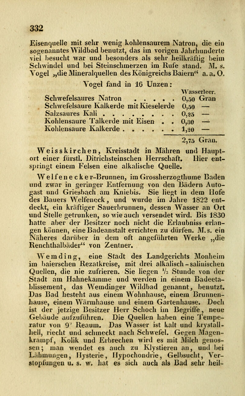Eisenquelle mit sehr wenig kohlensaurem Natron, die ein sogenanntes Wildbad benutzt, das im vorigen Jahrhunderte viel besucht w^ar und besonders als sehr heilkräftig beim Schwindel und bei Steinschmerzen im Rufe stand. M. s. Vogel „die Mineralquellen des Königreichs Baiern a.a.O. Vogel fand in 16 Unzen: M'asserleer. Schvrefelsaures Natron 0,50 Gran ScliM efelsaure Kalkerde mit Kieselerde 0,50 — Salzsaures Kali 0,25 — Kohlensaure Talkerde mit Eisen . . 0,30 —^ Kohlensaure Kalkerde ...... 1,20 — 2,75 Gran. Weisskirchen, Kreisstadt in Mähren und Haupt- ort einer fiirstl. Ditrichsteinschen Herrschaft, Hier ent- springt einem Felsen eine alkalische Quelle. Weifenecke r-Brunnen, im Grossherzogthume Baden und zwar in geringer Entfernung von den Bädern Auto- gast und Griesbach am Kniebis. Sie liegt in dem Hofe des Bauers Weifeneck, und wurde im Jahre 1822 ent- deckt, ein kräftiger Sauerbrunnen, dessen Wasser an Ort und Stelle getrunken, so wie auch versendet wird. Bis 1830 hatte aber der Besitzer noch nicht die Erlaubnis« erlan- gen können, eine Badeanstalt errichten zu dürfen. M.s. ein Näheres darüber in dem oft angeführten Werke „die Renchthalbäder von Zentner. Wem ding, eine Stadt des Landgerichts Manheim im baierschen Rezatkreise, mit drei alkalisch-salinischen Quellen, die nie zufrieren. Sie liegen V2 Stunde von der Stadt am Hahnekamme und werden in einem Badeeta- blisseraent, das Wemdinger Wildbad genannt, benutzt. Das Bad besteht aus einem Wohnhause, einem Brunnen- hause, einem Wärrahause und einem Gartenhause. Doch ist der jetzige Besitzer Herr Sclioch im Begriffe, neue Gebäude aulzuführen. Die Quellen haben eine Tempe- ratur von 9' Reaum. Das Wasser ist kalt und krystall- liell, riecht und schmeckt nach Schwefel. Gegen Magen- krampf, Kolik und Erbrechen wird es mit Milch genos- sen ; man wendet es auch zu Klystieren an, und bei Lähmungen, Hysterie, Hypochondrie, Gelbsucht, Ver- stopfungen u. s. w. hat es sich auch als Bad sehr heil-