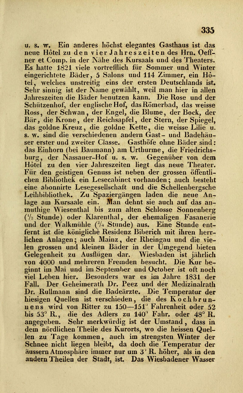 u. s. w. Ein anderes höchst elegantes Gasthaus ist das neue Hotel zu den vierJahreszeiten des Hrn. OefF- ner et Comp, in der Nähe des Kursaals und des Theaters. Es hatte 1821 viele vortrefflich für Sommer und Winter eingerichtete Bäder, 5 Salons und 114 Zimmer, ein Ho- tel, welches unstreitig eins der ersten Deutschlands ist. Sehr sinnig ist der Name gewählt, weil man hier in allen Jahreszeiten die Bäder benutzen kann. Die Rose und der Schiitzenhof, der englische Hof, dasRömerbad, das weisse Ross, der Schwan, der Engel, die Blume, der Bock, der Bär, die Krone, der Reiclisapfel, der Stern, der Spiegel, das goldoe Kreuz, die goldne Kette, die weisse LiHe u. s. w. sind die verschiedenen andern Gast- und Badehäu- ser erster und zweiter Classe. Gasthöfe ohne Bäder sind: das Einhorn (bei Baumann) am Urthurme, die Friedrichs- burg, der Nassauer-Hof u. s. w. Gegenüber von dem Hotel zu den vier Jahreszeiten liegt das neue Theater. Für den geistigen Genuss ist neben der grossen öifentli- clien Bibliothek ein Lesecabinet vorhanden; auch besteht eine abonnirte Lesegesellschaft und die Schellenbergsche Leihbibliothek. Zu Spaziergängen laden die neue An- lage am Kursaale ein. Man dehnt sie auch auf das an- muthige Wiesenthal bis zum alten Schlosse Sonnenberg (V2 Stunde) oder Klarenthai, der ehemaligen Fasanerie und der Walkmühle (^U Stunde) aus. Eine Stunde ent- fernt ist die königliche Residenz Biberich mit ihren herr- lichen Anlagen; auch Mainz, der Rheingau und die vie- len grossen und kleinen Bäder in der Umgegend bieten Gelegenheit zu Ausflügen dar. Wiesbaden ist jährhch von 4000 und mehreren Fremden besucht. Die Kur be- ginnt im Mai und im September und October ist oft noch viel Leben hier. Besonders war es im Jahre 1831 der Fall. Der Geheimerath Dr. Peez und der Medizinalrath Dr. Ruilmann sind die Badeärzte. Die Temperatnr der hiesigen Quellen ist verschieden, die des Kochbrun- uens wird von Ritter zu 150—151' Fahrenheit oder 52 bis 5^ R., die des Adlers zu 140'' Fahr, oder AS R. angegeben. Selir merkwürdig ist der Umstand , dass in dem nördlichen Theile des Kurorts, wo die heissen Quel- len zu Tage kommen, auch im strengsten Winter der Schnee nicht liegen bleibt, da doch die Temperatur der äussern Atmosphäre immer nur um 3' R. höher, als in den andern Theilen der Stadt, ist Das Wiesbadener Wasser