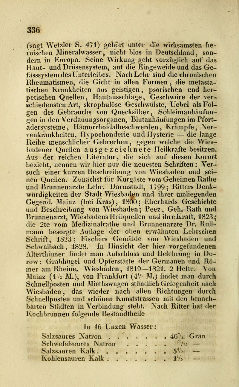 (sagt Wetzler S. 471) gehört unter die wirksamsten he- roischen Mineralwasser, nicht blos in Deutschland, son- dern in Europa. Seine Wirkung geht vorzüglich auf das Haut- und Drüsensystem, auf die Eingeweide und das Ge- fässsjstem des Unterleibes. Nach Lehr sind die chronischen Rheumatismen, die Gicht in allen Formen, die metasta- tischen Krankheiten aus geistigen, psorischen und lier- petischen Quellen, Hautausschläge, Geschwüre der ver- schiedensten Art, skrophulöse Geschwülste, üebel als Fol- gen des Gebrauchs von Quecksilber, Schleimanhäufun- gen in den Verdauungsorganen, Blutanhäufungen im Pfort- adersysteme, Hämorrhoidalbeschwerden, Krämpfe, Ner- venkrankheiten, Hypochonderie und Hysterie — die lange Reihe menschlicher Gebrechen, gegen welche die Wies- badener Quellen ausgezeichnete Heilkräfte besitzen. Aus der reichen Literatur, die sich auf diesen Kurort bezieht, nennen wir hier nur die neuesten Schriften: Ver- such einer kurzen Beschreibung von Wiesbaden und sei- nen Quellen. Zunächst für Kurgäste vom Geheimen Rathe und Brunnenarzte Lehr. Darmstadt, 1799; Ritters Denk- würdigkeiten der Stadt Wiesbaden und ihrer umliegenden Gegend. Mainz (bei Kras), 1800; Eberhards Geschichte und Beschreibung von Wiesbaden; Peez, Geh.-Rath und Brunnenarzt, Wiesbadens Heilquellen und ihreKraft, 1823; die 2te vom Medizinalrathe und Brunnenarzte Dr. RuU- mann besorgte x^uflage der oben erwähnten Lehrschen Schrift, 1823; Fischers Gemälde von Wiesbaden und Schwalbach, 1828. In Hinsicht der hier vorgefundenen Altevthümer findet man Aufschluss und Belehrung in Do- row: Gral)hügel und Opferstätte der Germanen und Rö- mer am Rheine. Wiesbaden, 1819—1821. 2 Hefte. Von Mainz (IV2 M.), von Frankfurt (4'/2 M.) findet man durch Schnellposten und Miethswagen stündlich Gelegenheit nach Wiesbaden, das wieder nach allen Richtungen durch Schnellposten und schönen Kunststrassen mit den benach- barten Städten in Verbindung steht. Nach Ritter hat der Kochbrunnen folgende Bestaudtheile In 16 Unzen Wasser: Salzsaures Natron ....... 467i5 Gran Schwefelsaures Natron ^As — Salzsauren Kalk S'Ai — Kohlensauren Kalk IV5 —