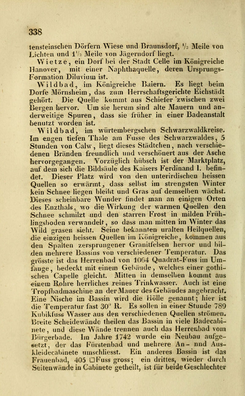 tensteinschen Dörfern Wiese und Braunsclorf, V^ Meile von Liditeii imd i'/a Meile von Jägerndorf liegt. Wietze, ein Dorf bei der Stadt Celle im Königreiche Hanover, mit einer Naphtliaquelle, deren Ursprungs- Forraation Diluvium ist. Wildbad^ im Königreiche llaiern. Es liegt beim Dorfe Mörnsheim, das zum Herrschaftsgerichte Eichstädt gehört. Die Quelle kemmt aus Schiefer 'zwischen zwei iiergen hervor. Um sie herum sind alte Mauern und an- derweitige Spuren, dass sie früher in einer Badeanstalt benutzt worden ist. W i 1 d b a d, im würtembergsclien Sciiwarzwaldkreise. Im engen tiefen Thale am Fusse des Schw^arzwaldes, 5 Stunden von Calw, liegt dieses Städtchen, nach verschie- denen Bränden freundlich und verscliönert aus der Asche iiervorgegangen. Vorzüglich hübsch ist der Marktplatz, auf dem sich die Bildsäule des Kaisers Ferdinand 1. befin- det. Dieser Platz wird von den unterirdischen heissen Quellen so erwärmt^ dass selbst im strengsten Winter kein Schnee liegen bleibt und Gras auf demselben wächst. Dieses scheinbare Wunder findet man an einigen Orten des Enztlials, wo die Wirkung der warmen Quellen den Schnee schmilzt und den starren Frost in milden Früli- lingsl)oden verwandelt, so dass man mitten im Winter das Wild grasen sieht. Seine bekannten uralten Heilquellen, die einzigen heissen Quellen im Königreiche, kommen aus den Spalten zersprungener Granitfeisen hervor und bil- ,den mehrere Bassins von verschiedener 'J'emperatur. Das grösste ist das Herrenbad von 10G4 Quadrat-P'uss im Um- fange , bedeckt mit einem Gebäude, welches einer gothi- sclien Capelle gleicht. Mitten in demselben kommt aus «iuem Rohre lierrliches reines Trinkwasser. Auch ist eine Tropfbadmaschine an derMauCT des Gebäudes angebracht. Eine Nische im Bassin wird die Hölle genannt; hier ist die Temperatur fast 30 R. Es sollen in einer Stunde 789 Kubikl'usti Wasser aus den verschiedenen Quellen strömen. Breite Scheidewände theilen das Bassin in viele Badecabi- nete, und diese Wände trennen auch das Herrenbad vom ]jürgerbade. Im Jahre 1742 wurde ein Neubau aufge- setzt, der das Fürstenbad und mehrere An- nnd Aus- kleidecabinete umschliesst. Ein anderes Bassin ist das Frauenbad, 405 DFuss gross; ein drittes, wieder durch Seitenwäude in Cabioete getheilt, ist für beide Geschlechter