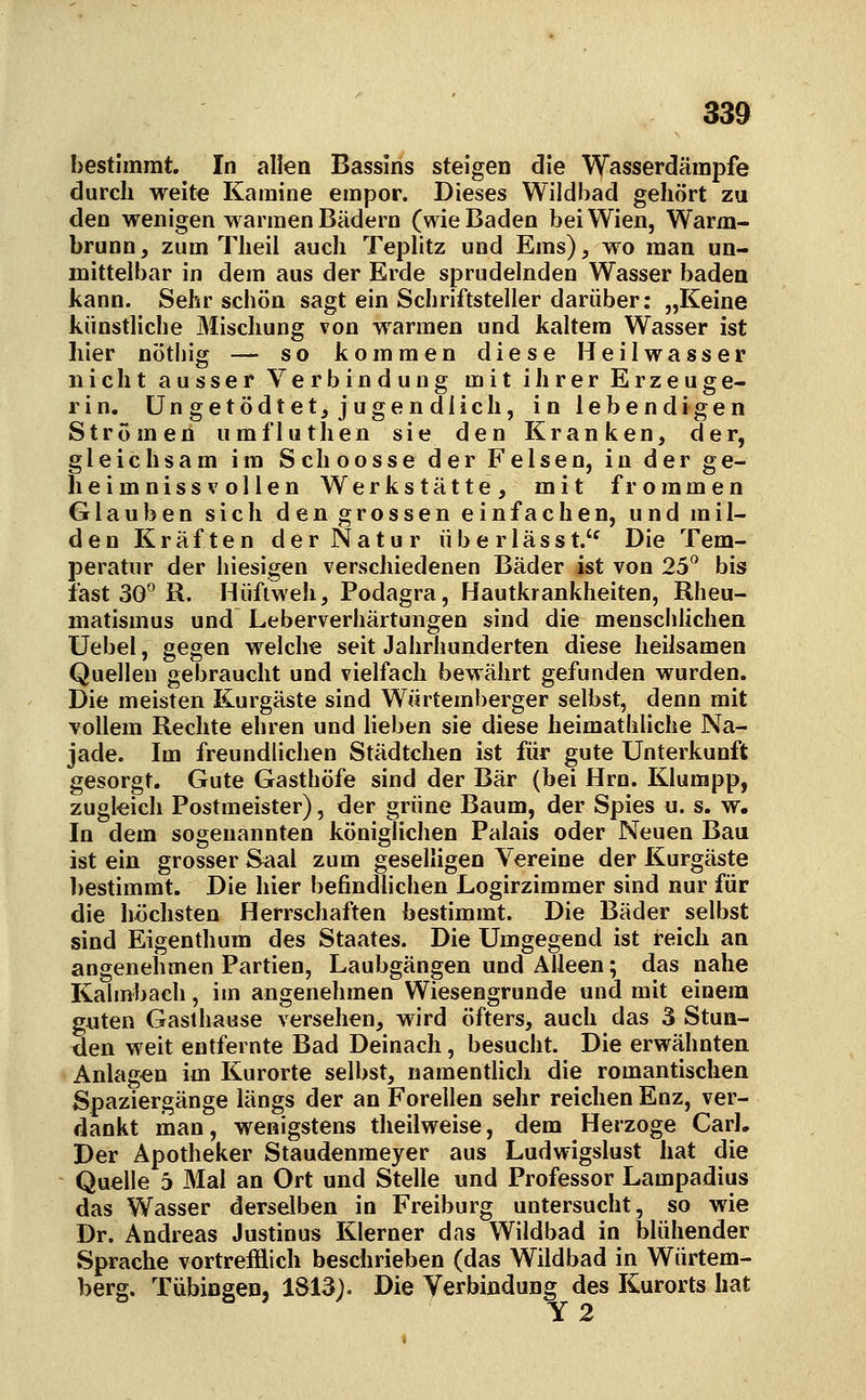 bestimmt. In allen Bassins steigen die Wasserdämpfe durch weite Kamine empor. Dieses Wildbad gehört zu den wenigen warmen Bädern (wie Baden bei Wien, Warm- brunn, zum Tlieii auch Teplitz und Ems), wo man un- mittelbar in dem aus der Erde sprudelnden Wasser baden kann. Sehr schön sagt ein Schriftsteller darüber: „Keine künstliche Mischung von warmen und kaltem Wasser ist hier nötliig — so kommen diese Heilwasser nicht ausser Verbindung mit ihrer Erzeuge- rin, üngetödtet, jugendlich, in lebendigen Strömen umfluthen sie den Kranken, der, gleich samim Schoosse der Felsen, in der ge- heimnissvollen Werkstätte, mit frommen Glauben sich den grossen einfachen, und mil- den Kräften der Natur überlässf Die Tem- peratur der hiesigen verschiedenen Bäder ist von 25 bis fast 30^ R. Hüftweh, Podagra, Hautkrankheiten, Rheu- matismus und Leberveriiärtungen sind die mensciihchen IJebel, gegen welche seit Jahrhunderten diese heilsamen Quellen gebraucht und vielfach bewährt gefunden wurden. Die meisten Kurgäste sind Würtemberger selbst, denn mit vollem Rechte ehren und lieben sie diese heimatbliche Na- jade. Im freundlichen Städtchen ist für gute Unterkunft gesorgt. Gute Gasthöfe sind der Bär (bei Hrn. Klumpp, zugleich Postmeister), der grüne Baum, der Spies u. s. w. In dem sogenannten königlichen Palais oder Neuen Bau ist ein grosser Saal zum geselligen Vereine der Kurgäste ])estimmt. Die hier befindlichen Logirzimmer sind nur für die höchsten Herrschaften bestimmt. Die Bäder selbst sind Eigenthum des Staates. Die Umgegend ist reich an angenehmen Partien, Laubgängen und Alleen; das nahe Kahnbach, im angenehmen Wiesengrunde und mit einem guten Gasthause versehen, wird öfters, auch das 3 Stun- den weit entfernte Bad Deinach, besucht. Die erwähnten Anlagen im Kurorte selbst, namenthch die romantischen Spaziergänge längs der an Forellen sehr reichen Enz, ver- dankt man, wenigstens theilweise, dem Herzoge Carl, Der Apotheker Staudenmeyer aus Ludwigslust hat die Quelle 6 Mal an Ort und Stelle und Professor Lampadius das Wasser derselben in Freiburg untersucht, so wie Dr. Andreas Justinus Klerner das Wildbad in blühender Sprache vortrefflich beschrieben (das Wildbad in Würtem- berg. Tübingen, 1S13). Die Verbindung des Kurorts hat Y 2