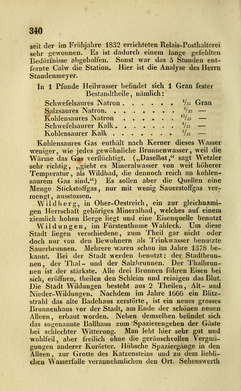seit der im Frülijalire 1832 erricliteten Relais-Postlialterei sehr gewonnen. Es ist dadurdi einem lange gefehlten Bediiiiiiisse abgeholfen. Sonst war das 5 Stunden ent- fernte Calw die Station. Hier ist die Analyse des Herrn Staudenmeyer. In 1 Pfunde Heilwasser befindet sich 1 Gran fester Bestandtheile, nämlich: Schwefelsaures Natron V32 Gran Salzsaures Natron. ....... %2 — Kohlensaures Natron ^^32 — Schwefelsaurer Kalk ^Ui — Kohlensaurer Kalk ....... V32 — Kohlensaures Gas enthält nach Kerner dieses Wasser weniger, wie jedes gewöhnliche Brunnenwasser, weil die Wärme das Gas verÜüchtigt. („Daselbst, sagt Wetzler sehr richtig, „giebt es Mineralwasser von weit höherer Temperatur, als Wildbad, die dennoch reich an kohlen-^ saurem Gas sind.) Es sollen aber die Quellen eine Menge Stickstoffgas, nur mit wenig Sauerstoffgas ver- mengt, ausstossen. Wildberg, in Ober-Oestreich, ein zur gleichnami- gen Herrschalt gehöriges Mineralbad, welches auf einem ziemlich hohen Berge liegt und eine Eisenquelle benutzt Wildungen, im Fürstenthume W^aldeck. Um diese Stadt liegen verschiedene, zum Theil gar nicht oder doch nur von den Bewohnern als 'J'rinkwasser benulzte Sauerbrunnen. Mehrere waren schon im Jahre 1378 be- kannt. Bei der Stadt werden benutzt: der Stadtbrun- nen, der Thal- und der Salzlirunnen. Der Tlialbrun- nen ist der stärkste. Alle drei Brunnen führen Eisen bei sich, eröffnen, theilen den Schleim und reinigen das Blut. Die Stadt Wildungen besteht aus 2 Theilen, Alt- und Nieder-Wildungen. Nachdem im Jahre 166G ein Blitz- strahl das alte Badehaus zerstörte, ist ein neues grosses Brunnenhaus vor der Stadt, am Ende der schönen neuen Alleen, erbaut worden. Neben demselben befindet sicJi das sogenannte Ballhaus zum Spazierengehen der Gäste bei sciilechter Witterung. Man lebt hier sehr gut und wollifeil, aber freilich ohne die geräuschvollen Vergnü- gungen anderer Kurörter. Hübsche Spaziergänge in den Alleen, zur Grotte des Katzensteins und zu dem liebli- chen Wasserfalle veraunehmlichen den Ort. Sehcnswertli