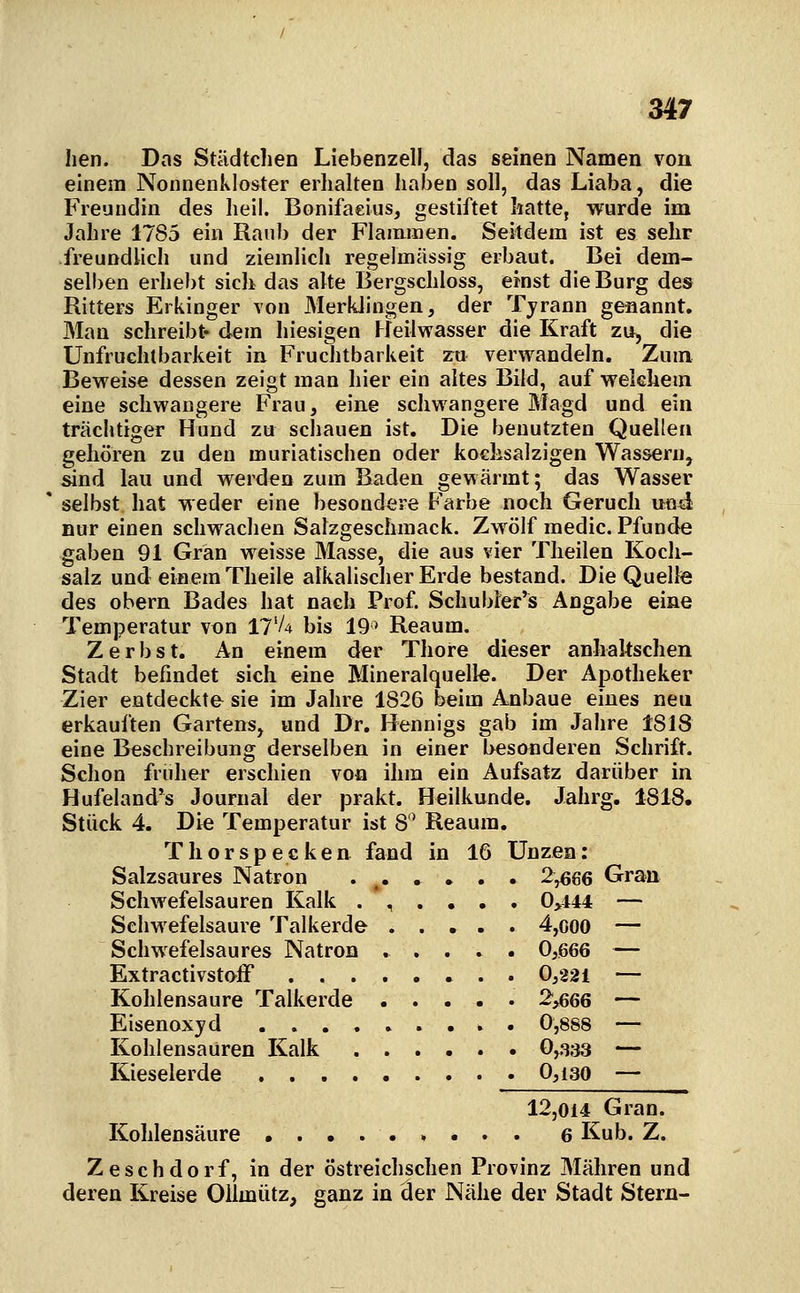 Iien. Das Städtchen Liebenzell, das seinen Namen von einem Nonnenkloster erhalten haben soll, das Liaba, die Freundin des heil. Bonifaeius, gestiftet hatte, wurde im Jahre 1785 ein Raub der Flammen. Seitdem ist es sehr freundlich und ziemlich regelmässig erbaut. Bei dem- selben erhebt sich das alte Bergschloss, einst die Burg des Ritters Erkinger von Merklingen, der Tyrann genannt. Man schreibt« dem hiesigen Heilwasser die Kraft zu, die Unfruchtbarkeit in Fruchtbarkeit zu verwandeln. Zum Beweise dessen zeigt man hier ein altes Bild, auf welchem eine schwangere Frau, eine schwangere Magd und ein trächtiger Hund zu schauen ist. Die benutzten Quellen gehören zu den muriatischen oder koehsalzigen Wassern, ^nd lau und werden zum Baden gewärmt; das Wasser selbst hat weder eine besondere Farbe noch Geruch und nur einen schwachen Salzgeschmack. Zwölf medic. Pfunde gaben 91 Gran weisse Masse, die aus vier Theilen Koch- salz und einem Theile alkalischer Erde bestand. Die Quelle des obern Bades hat nach Prof. Schubler's Angabe eine Temperatur von ll'U bis 19^ Reaum. Zerbst. An einem der Thore dieser anhakschen Stadt befindet sich eine Mineralquelle. Der Apotheker Zier entdeckte sie im Jahre 1826 beim Anbaue eines neu erkauften Gartens, und Dr. Hennigs gab im Jahre 1818 eine Beschreibung derselben in einer besonderen Schrift. Schon früher erschien von ihm ein Aufsatz darüber in Hufeland's Journal der prakt. Heilkunde. Jahrg. 1818. Stück 4. Die Temperatur ist 8'^ Reaum. Thor specken fand in 16 Unzen: Salzsaures Natron . ^ 2,666 Gran Schwefelsauren Kalk . *, . , , , 0>144 — Schwefelsaure Talkerde 4,ooo — Schwefelsaures Natron ..... 0,666 — Extractivstoff 0,221 — Kohlensaure Talkerde ..... 2,666 — Eisenoxyd 0,888 — Kohlensauren Kalk 0,333 — Kieselerde 0,i30 — 12,014 Gran. Kohlensäure 6 Kub. Z. Zeschdorf, in der östreichschen Provinz Mähren und deren Kreise Oilmütz, ganz in der Nähe der Stadt Stern-
