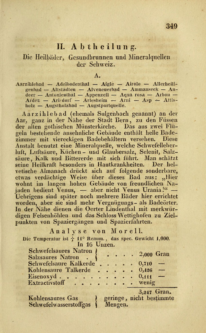 IL A b t h e i 1 u n g. Die Heilbäder, Gesundbrunnen und Mineralquellen dei^ Schweiz. A. Aarziblebad — AdelWodenlhal — Aigle — Airolo — Allerheili- genbad — Altstädten — Alveneuerbad — Ammaiiseck — An- deer — Antoiueiithal — Appenzell — Aqua rosa — Arbon — Ardez — Arisdorf — Arleslieim — Arni — Asp -^ Altis- liülz — Augstliolzbad — Augstportquelle. Aarzililebad (ehemals Sulgenbacli genannt) an der Aar, ganz in der Nähe der Stadt Bern, zu den Füssen der alten gothischen Miinsterkirche. Das aus zwei Flü- geln bestehende ansehnliche Gebäude enthält helle Bade- zimmer mit viereckigen Badebehältern versehen. Diese Anstalt benutzt eine Mineralquelle, welche Schwefelleber- luft, Luftsäure, Küchen- und Glaubersalz, Selenit, Salz- säure, Kalk und Bittererde mit sich führt. Man schätzt seine Heilkraft besonders in Hautkrankheiten. Der hel- vetische Almanach drückt sich auf folgende sonderbare, etwas verdächtige Weise über dieses Bad aus: „Hier wohnt im langen hohen Gebäude von freundlichen Na- jaden bedient Venus, — aber nicht Venus Urania! — üebrigens sind später noch mehrere Bäder hier errichtet worden, aber sie sind mehr Vergnügungs- als Badeörter. In der Nähe dienen die Oerter Lindenthal mit merkwür- digen Felsenhöhlen und das Schloss Wettighofen zu Ziel- punkten von Spaziergängen und Spazierfahrten. Analyse von M o r e 11. Die Temperatur ist f 11*^ Reaum., das spec. Gewicht 1,000. In 16 Unzen, Schwefelsaures Natron i o /.«/. r-^o« Salzsaures Natron . j • • • • 2,000 Gran Schwefelsaure Kalkerde ..... 0,710 — Kohlensaure Talkerde 0,426 — Eisenoxyd 0,iii — Extractivstoff wenig 3,247 Gran. Kohlensaures Gas j geringe, nicht bestimmte Schwefelwasserstoffgas ( Mengen.