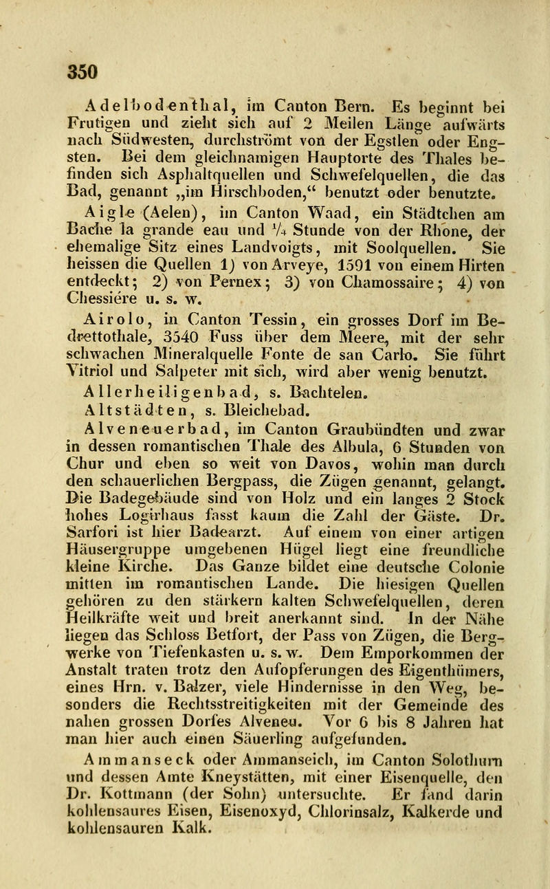 Adel!)odentlial, im Canton Bern. Es beginnt bei Frutigen und zielit sich auf 2 Meilen Länge aufwärts nach Südwesten, durchströmt von der Egstlen oder Eng- sten. Bei dem gleichnamigen Hauptorte des Tliales be- finden sich Asplialtquellen und Schwefelquellen, die das Bad, genannt „im Hirschl)oden, benutzt oder benutzte. Aigle (Aelen), im Canton Waad, ein Städtchen am Baciie la grande eau und V4 Stunde von der Rhone, der eJiemalige Sitz eines Landvoigts, mit Soolquellen. Sie heissen die Quellen 1) von Ärveye, 1591 von einem Hirten entdeckt; 2) von Pernex; 3) von Chamossaire; 4) von Chessiere u. s. w. Airolo, in Canton Tessin, ein grosses Dorf im Be- drettothale, 3540 Fuss über dem Meere, mit der sehr schwachen Mineralquelle Fönte de san Carlo. Sie fiihrt Yitriol und Salpeter mit sich, wird aber wenig benutzt. A IIerheiligenbadj s. B^chtelen. Altstädten, s. Bleichebad. Alveneu^rbad, im Canton Graubündten und zwar in dessen romantischen Thale des Albula, 6 Stunden von Chur und eben so weit von Davos, wohin man durch den schauerlichen Bergpass, die Zügen genannt, gelangt. Die Badegel)äude sind von Holz und ein langes 2 Stock ]iohes Logirhaus fasst kaum die Zahl der Gäste. Dr. Sarfori ist hier Badearzt. Auf einem von einer artigen Häusergruppe umgebenen Hügel liegt eine freundliche kleine Kirche. Das Ganze bildet eine deutsche Colonie mitten im romantischen Lande. Die hiesigen Quellen gehören zu den stärkern kalten Schwefelquellen, deren Heilkräfte weit und breit anerkannt sind. In der Nähe liegen das Schloss Betfort, der Pass von Zügen, die Berg- werke von Tiefenkasten u. s. w. Dem Emporkommen der Anstalt traten trotz den Aufopferungen des Eigenthümers, eines Hrn. v. Balzer, viele Hindernisse in den Weg, be- sonders die Rechtsstreitigkeiten mit der Gemeinde des nahen grossen Dorfes Alvene«. Vor G bis 8 Jahren hat man Jiier auch einen Säuerling aufgefunden. Ammanseck oder Ammanseich, im Canton Solothum und dessen Amte Kneystätten, mit einer Eisenquelle, den Dr. Kottmann (der Sohn) untersuchte. Er fand darin kohlensaures Eisen, Eisenoxyd, Chlorinsalz, Kalkerde und kohlensauren Kalk.