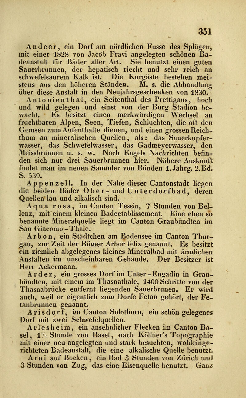 A n d e e r, ein Dorf am nördlichen Fusse des Splügen, mit einer 1828 von JaccJb Fravi angelegten scliönen Ba- deanstalt für Bäder aller Art. Sie benutzt einen guten Sauerbrunnen, der hepatisch riecht und sehr reich an schwefelsaurem Kalk ist. Die Kurgäste bestehen mei- stens aus den höheren Ständen. M. s. die Abhandlung über diese Anstalt in den Neujahrsgeschenken von 1830. Antonienthal, «in Seitenthal des Prettigaus, hoch und vFÜd gelegen und einst von der Burg Stadion be- wacht. Es besitzt einen merkwürdigen Wechsel an fruchtbaren Alpen, Seen, Tiefen, Schluchten, die oft den Gemsen zum Aufentlialte dienen, und einen grossen Reich- thum an mineralischen Quellen, als: das Sauerkupfer- wasser, das Schwefelwasser, das Gadmeyerwasser, den Meissbrunnen u. s. w. Nach Engels Nadiricliten befin- den sich nur drei Sauerbrunnen hier. Näliere Auskunft findet man im neuen Sammler von Bünden 1. Jahrg. 2.Bd. S. 539. Appenzell. In der Nähe diesea' Cantonstadt hegen die beiden Bäder Ober-und Unterdorfbad, deren Quellen lau und alkalisch sind. Aqua rosa, im Canton Tessin, 7 Stunden von Bei- lenz, mit einem kleinen Badeetablissement. Eine eben so benannte Mineralquelle liegt im Canton Graubündten im San Giacomo - Thale. Arbon, ein Städtchen am Bodensee im Canton Thur- gau, zur Zeit der Röm^r Arbor felix genannt. Es besitzt ein ziemlich abgelegenes kleines Mineralbad mit ärnalichen Anstalten im unscheinbaren Gebäude. Der Besitzer ist Herr Ackermann. Ardez, ein grosses Dorf im Unter-Engadin in Grau- bündten, mit einem im Thasnathale, 1400 Schritte von der Thasnabrücke entfernt liegenden Sauerbrunen. Er wird auch, weil er eigentlich zum Dorfe Fetan gehört, der Fe- tanbrunnen genannt. A r i s d o r f, im Canton Solothurn, ein schön gelegenes Dorf mit zwei Sch?jvefelquellen. Ariesheim, ein ansehnlicher Flecken im Canton Ba- sel, IV2 Stunde von Basel, nach Köiiner's Topographie mit einer neu angelegten und stark besuchten, wohleinge- richteten Badeanstalt, die eine alkalische Quelle benutzt. Arni auf Bocken, ein Bad 3 Stunden von Zürich und 3 Stunden von Zug, das eine Eisenquelle benutzt. Ganz