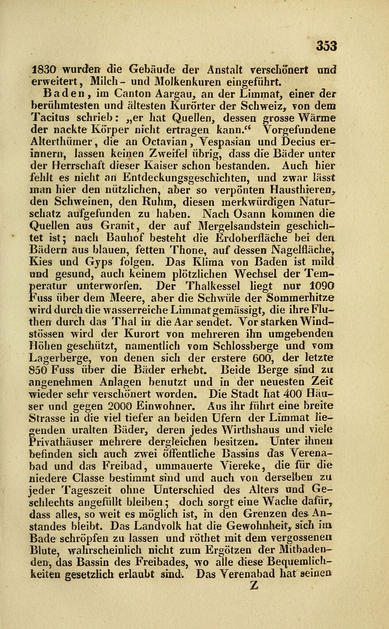 1830 wurden die Gebäude der Anstalt rersclionert und erweitert, Milch - und Molkenkuren eingeführt. Baden, im Canton Aargau, an der Limmat, einer der berühmtesten und ältesten Kurorter der Schweiz, von dem Tacitus schrieb: „er hat Quellen, dessen grosse Wärme der nackte Korper nicht ertragen kann. Vorgefundene Alterthümer, die an Octavian, Yespasian und Decius er- innern, lassen keinen Zweifel übrig, dass die Bäder unter der Herrschaft dieser Kaiser schon bestanden. Auch hier fehlt es nicht an Entdeckungsgeschichten, und zwar lässt man hier den nützlichen, aber so verpönten Hausthieren, den Schweinen, den Ruhm, diesen merkwürdigen Natur- schatz aufgefunden zu haben» Nach ösann kommen die Quellen aus Granit, der auf Mergelsandstein geschich- tet ist; nach Bauhof besteht die Erdoberfläche bei den Bädern aus blauen, fetten Thone, auf dessen Nagelfläche, Kies und Gyps folgen. Das Klima von Baden ist mild und gesund, auch keinem plötzlichen Wechsel der Tem- peratur unterworfen. Der Thalkessel liegt nur 1090 Fuss über dem Meere, aber die Schwüle der Sommerhitze wird durch die wasserreiche Limmat gemässigt, die ihre Flu- then durcli das Thal in die Aar sendet. Vor starken Wind- stössen wird der Kurort von mehreren ihn umgebenden Höhen geschützt, namentlich vom Schlossberge und vom Lagerberge, von denen sich der erstere 600, der letzte S50 Fuss über die Bäder erhebt. Beide Berge sind zu angenehmen Anlagen benutzt und in der neuesten Zeit wieder sehr verschönert w orden. Die Stadt hat 400 Häu- ser und gegen 2000 Einwohner. Aus ihr führt eine breite Strasse in die viel tiefer an beiden Ufern der Limmat lie- genden uralten Bäder, deren jedes Wirthshaus und viele Privathäuser mehrere dergleichen besitzen. LTnter ihnen befinden sich auch zwei öifentliche Bassins das Verena- bad und das Freibad, ummauerte Viereke, die für die niedere Classe bestimmt sind und auch von derselben zu jeder Tageszeit ohne Unterschied des Alters nnd Ge- schlechts angefüllt bleiben; doch sorgt eine Wache dafür, dass alles, so weit es möghch ist, in den Grenzen de» An- standes bleibt. Da« Landvolk hat die Gewohnlieit,^ sich hu Bade schröpfen zu lassen und röthet mit dem vergossene« Blute, wahrscheinlich nicht zum Ergötzen der Mitbaden- den, das Bassin des Freibades, wo alle diese Bequemlich- keiten gesetzlich erlaubt sind. Das Verenabad liat seinen Z