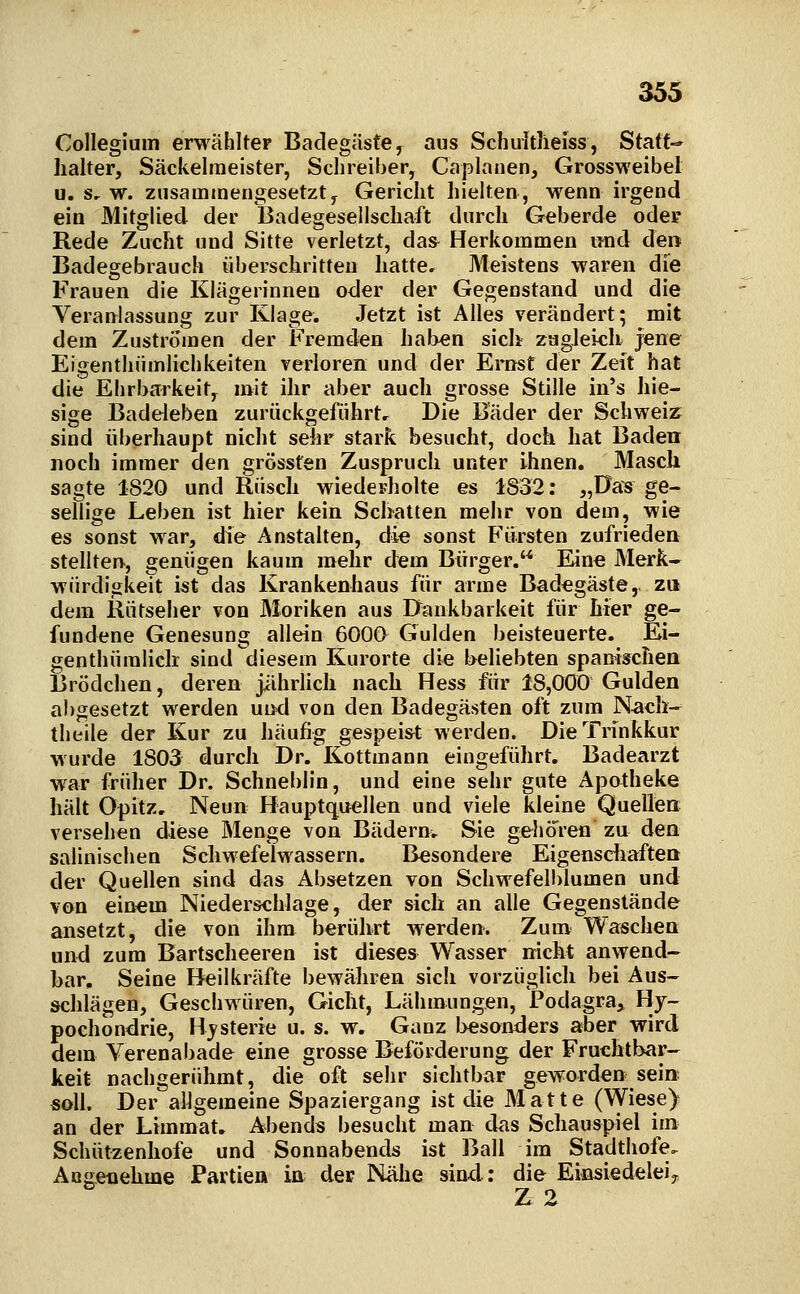 Collegium erwählter Badegäste, aus Schultlieiss, Statt-* halter, Säckelraeister, Schreiber, Caplatien, Grossweibel u. s, w. zusammengesetzt, Gericht hielten, wenn irgend ein Mitglied der Badegesellschaft durch Geberde oder Rede Zucht und Sitte verletzt, das^ Herkommen und den Badegebrauch überschritten hatte. Meistens waren die Frauen die Klägerinnen oder der Gegenstand und die Veranlassung zur Klage. Jetzt ist Alles verändert; mit dem Zuströmen der Fremden hal>en sich zugleich jene Eigenthiimlichkeiten verloren und der Ernst der Zeit hat die Ehrbarkeit, mit ihr aber auch grosse Stille in's hie- sige Badeleben zurückgeführte Die Bader der Schweiz sind überhaupt nicht sehr stark besucht, doch hat Baden noch immer den grossfen Zuspruch unter ihnen. Masch sagte 1820 und Rusch wiederholte es 1832: „Das ge- sellige Leben ist hier kein Schatten mehr von dem, wie es sonst war, die Anstalten, die sonst Fürsten zufrieden stellten, genügen kaum mehr dem Bürger. Eine Merk» Würdigkeit ist das Krankenhaus für arme Badegäste, za dem ilütseher von Moriken aus Dankbarkeit für hier ge- fundene Genesung allein 6000 Gulden beisteuerte. Ei- genthümliclr sind diesem Kurorte die beliebten spanischen Brödchen, deren jährlich nach Hess für 18,000 Gulden abgesetzt werden und von den Badegästen oft zum Nach- theile der Kur zu häufig gespeist werden. Die Trinkkur wurde 1803 durch Dr. Kottinann eingeführt. Badearzt war früher Dr. Schneblin, und eine sehr gute Apotheke hält Opitz, Neun Hauptquellen und viele kleine Quellen versehen diese Menge von Bädern, Sie gehören zu den salinischen Schwefelwassern. Besondere Eigensdiaften der Quellen sind das Absetzen von Schwefell)lumen und von einem Niederschlage, der sich an alle Gegenstände ansetzt, die von ihm berührt werden. Zum Waschen und zum Bartscheeren ist dieses Wasser nicht anwend- bar. Seine Beilkräfte bewähren sicli vorzüglich bei Aus- schlägen, Geschwüren, Gicht, Lähmungen, Podagra,, Hy- pochondrie, Hysterie u. s. w. Ganz besonders aber wird dem Verenabade eine grosse Beförderung der Fruchtbar- keit nachgerühmt, die oft sehr sichtbar geworden sein soll. Der allgemeine Spaziergang ist die Matte (Wiese) an der Limmat, Abend« besucht man das Schauspiel im Schützenhofe und Sonnabends ist Ball im Stadthofe. Partie» in der Nähe sind: die Einsiedeleiy Z 2