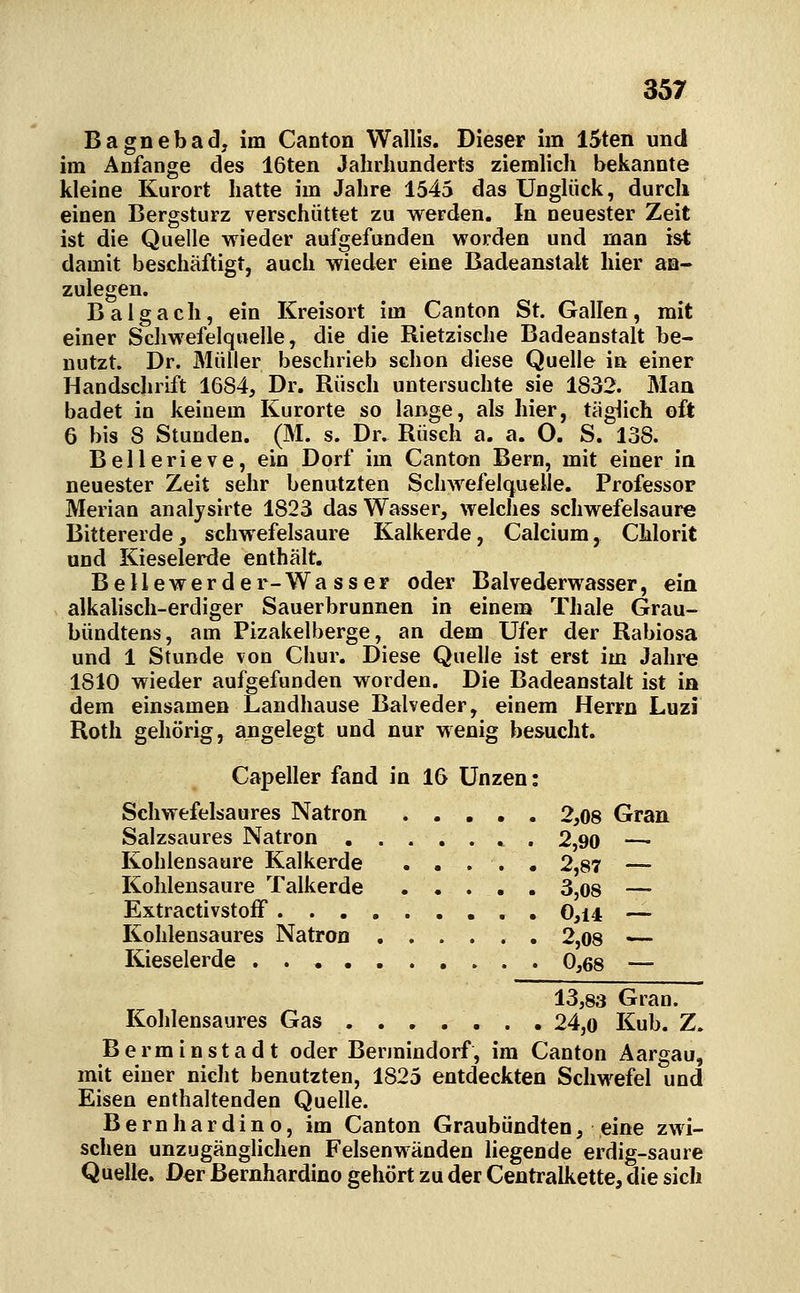 Bagnebad, im Canton Wallis. Dieser im ISten und im Anfange des 16ten Jahrhunderts ziemlich bekannte kleine Kurort hatte im Jahre 1545 das Unglück, durch einen Bergsturz verschüttet zu werden. In neuester Zeit ist die Quelle wieder aufgefunden worden und man ist damit beschäftigt, auch wieder eine Badeanstalt hier an- zulegen. Balg ach, ein Kreisort im Canton St. Gallen, mit einer Schwefelquelle, die die Rietzische Badeanstalt be- nutzt. Dr. Müller beschrieb schon diese Quelle in einer Handschrift 1684, Dr. Rüsch untersuchte sie 1832. Man badet in keinem Kurorte so lange, als hier, täglich oft 6 bis 8 Stunden. (M. s. Dr. Rüsch a. a. O. S. 138. Bellerieve, ein Dorf im Canton Bern, mit einer in neuester Zeit sehr benutzten SchAvefelquelle. Professor Merian analysirte 1823 das Wasser, welches schwefelsaure Bittererde, schwefelsaure Kalkerde, Calcium, Chlorit und Kieselerde enthält. Bellewerder-Wasser oder Balvederwasser, eia alkahsch-erdiger Sauerbrunnen in einem Thale Grau- bündtens, am Pizakelberge, an dem Ufer der Rabiosa und 1 Stunde von Chur. Diese Quelle ist erst im Jahre 1810 wieder aufgefunden worden. Die Badeanstalt ist ia dem einsamen Landhause Balveder, einem Herrn Luzi Roth gehörig, angelegt und nur wenig besucht. Capeller fand in 16 Unzen: Schwefelsaures Natron 2,08 Gran. Salzsaures Natron . 2,90 —■ Kohlensaure Kalkerde ..... 2,87 — Kohlensaure Talkerde 3,08 — ExtractivstofF 0,i4 — Kohlensaures Natron 2,08 — Kieselerde 0,68 — 13,83 Gran. Kohlensaures Gas 24,o Kub. Z. Berminstadt oder Bennindorf, im Canton Aargau, mit einer nicht benutzten, 1825 entdeckten Schwefel und Eisen enthaltenden Quelle. Bernhardino, im Canton Graubündten, eine zwi- schen unzugänghchen Felsenwänden hegende erdig-saure Quelle. Der Bernhardino gehört zu der Centralkette, die sich