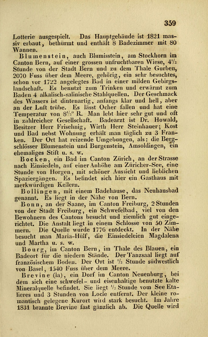 Lotterie ausgespielt. Das Hauptgebäude ist 1821 mas- siv erbaut, bethiirmt und enthält 8 Badezimmer mit 80 Wannen. Blumenstein, auch Blumisstein, am Stockhorn im Canton Bern, auf einer grossen unfruchtbaren Wiese, 4V2 Stunde von der Stadt Bern und zu dem Tliale Gurben, 2070 Fuss über dem Meere, geliörig, ein sehr besuchtes, schon vor 1722 angelegtes Bad in einer milden Gebirgs- landschaft, Es benutzt zum Trinken und erwärmt zum Baden 4 alkalisch-salinische Stalilquellen. Der Geschmack des Wassers ist dintenartig, anfangs klar und hell, aber an der Luft trübe. Es lässt Ocher fallen und hat eine Temperatur von 8V2 R. Man lebt hier sehr gut und oft in zahlreicher Gesellschaft. Badearzt ist Dr. Howald, Besitzer Herr B'risehnig, Wirth Herr Steinhauer; Kost und Bad nebst Wohnung erbält man täglich zu 3 Fran- ken. Der Ort hat reizende Umgebungen, als: die Berg- schlosser Blumenstein und Burgenstein, Amsoldiagen, ein ehemaliges Stift u. s. w. Bocken, ein Bad im Canton Zürich, an der Strasse nach Einsiedeln, auf einer Anhöhe am Züricher-See, eine Stunde von Horgen, mit schöner Aussicht und lieblichen Spaziergängen. Es befindet sich hier ein Gasthaus mit merkwürdigen Kellern. BoHingen, mit einem Badehause, das Neuhausbad genannt. Es liegt in der Nähe von Bern. Bonn, an der Saane, im Canton Freiburg, 2Stunden von der Stadt Freiburg, ein Schwefelbad, viel von den Bewohnern des Cantons besucht und ziemlich gut einge- richtet. Die Anstalt liegt in einem Schlosse von 50 Zim- mern. Die Quelle wurde 177G entdeckt. In der Nähe besucht man Maria-Hülf, die Einsiedeleien Magdalena und Martha u. s. w. Bourg, im Canton Bern, im Thale des Blauen, ein Badeort für die niedern Stände. Der Tanzsaal liegt auf französischem Boden. Der Ort ist V2 Stunde südwestlich von Basel, 1540 Fuss über dem Meere. Brevine (la), ein Dorf im Canton Neuenburg, bei dem sich eine schwefel- und eisenhahige benutzte kalte Mineralquelle befindet. Sie liegt V2 Stunde vom See Eta- lieres und 3 Stunden von Locle entfernt. Der kleine ro- mantisch gelegene Kurort wiid stark besucht. Im Jahre 1831 brannte Brevine fast gänzlich ab. Die Quelle wird
