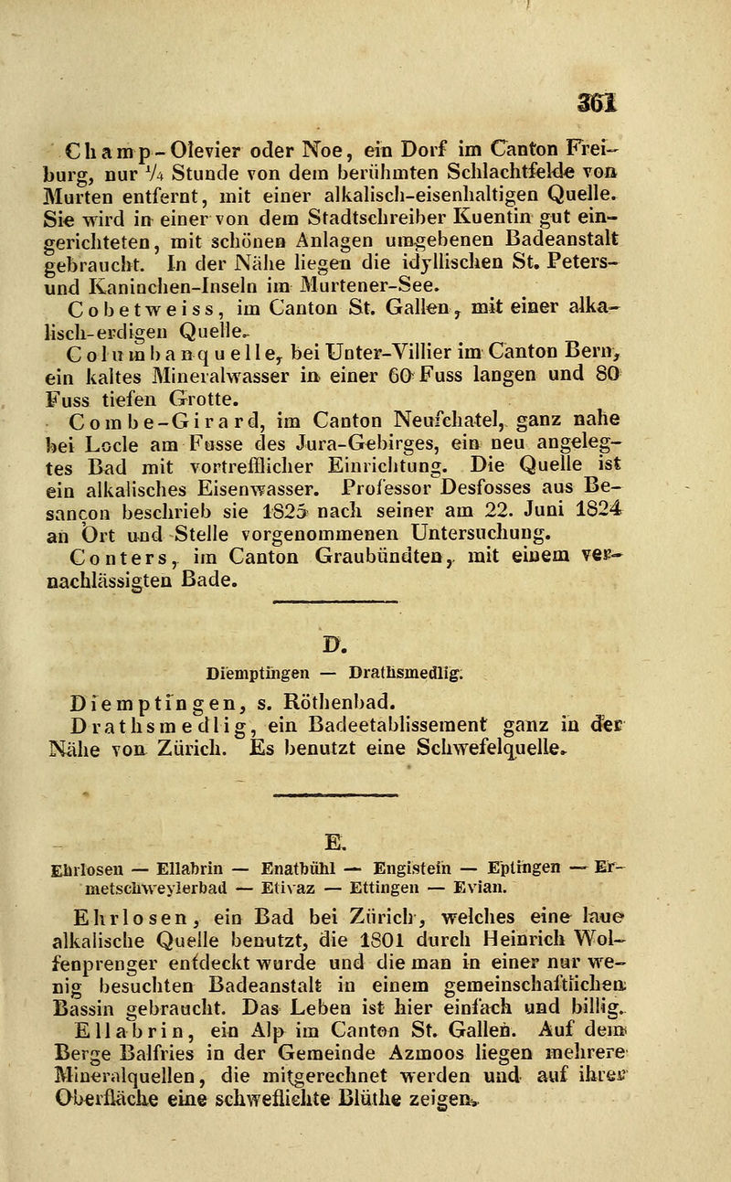 ^1 C h a mp-Olevier oder Noe, ein Dorf im Canton Frei- bürg, nur V4 Stunde von dein berühmten Schlaclitfelde voa Murten entfernt, mit einer alkalisch-eisenhaltigen Quelle. Sie wird in einer von dem Stadtschreiber Kuentin gut ein- gerichteten, mit schönen Anlagen uingebenen Badeanstalt gebraucht. In der Nähe liegen die idyllischen St. Peters- und Kaninchen-Inseln im Murtener-See. Cobetweiss, im Canton St. Galteny mit einer alka- lisch-erdigen Quelle^ C o Hl m b a n q u e 11 e^ bei Unter-Villier im Canton Bern, ein kaltes Mineralwasser in> einer 60Fuss langen und 80 Fuss tiefen Grotte. Combe-Girard, im Canton Neufehatel, ganz nahe bei Locle am Fasse des Jura-Gebirges, ein neu angeleg- tes Bad mit vortrefflicher Einrichtung. Die Quelle ist ein alkalisches Eisenwasser. Professor Desfosses aus Be- sancon beschrieb sie 1825 nach seiner am 22. Juni 1824 an brt und Stelle vorgenommenen Untersuchung. Conters, im Canton Graubündten,. mit einem ver- nachlässigten Bade. D. Diemptiiigen — Dratlismedlig. Dfemptingen, s. Röthenbad. D r a t h s m e d 1 i g, ein Badeetablissement ganz in d^E Nähe von Zürich. Es benutzt eine Schwefelq^uelle. E, Elirloseii — Ellabrin — Enatbühl — Engisteih — Epttngen — Er- metschweyierbad — Etivaz — Ettingen — Evian. Ehrlosen, ein Bad bei Zürich, welches eine laue alkalische Quelle benutzt, die 1801 durch Heinrich Wol- fenprenger entdeckt wurde und die man in einer nur we- nig besuchten Badeanstalt in einem gemeinschaftlichen; Bassin gebraucht. Das Leben ist hier einfach und billig. Ella'brin, ein Alp im Canton St. Gallen. Auf dei» Berge Baifries in der Gemeinde Azmoos liegen mehrere Mineralquellen, die mitgerechnet werden und auf ihrei? Oberfläch.e eine sehwefliehte Blüthe zeigen*