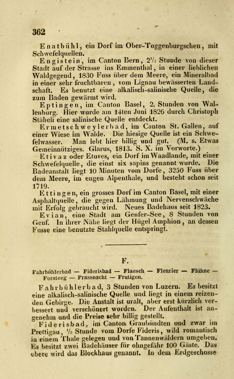 E n a t b ü Ii 1, ein Dorf im Ober-Toggenburgsclien, mit Scliwefelquelleo. Engistein, im Cantou Bern, 2V2 Stunde von dieser Stadt auf der Strasse ins Emmenthal, in einer lieblichen Waldgegend, 1830 Fuss über dem Meere, ein Mineralhad in einer sehr fruchtbaren, vom Lignau bewässerten Land- schaft. Es benutzt eine alkalisch-salinisehe Quelle, die zum Baden gewärmt wird. Eptingen, im Canton Basel, 2, Stunden von Wal- lenburg. Hier wurde am I4ten Juni 1826 durch Christoph Stäheli eine salinische Quelle entdeckt. Ermetsch wey lerbad, im Canton St. Gallen, auf einer Wiese im Walde. Die hiesige Quelle ist ein Schwe- felwasser. Man lebt hier billig und gut. (M. s. Etwas Gemeinnütziges. Glarus, 1813. S. X. im Vorworte.) E t i v a z oder Etuves, ein Dorf im Waadlande, mit einer Schwefelquelle, die einst six sapins genannt wurde. Die Badeanstalt liegt 10 Minuten vom Dorfe, 3250 Fuss über dem Meere, im engen Alpenthaie, und besteht schon seit 1719. Ettingen, ein grosses Dorf im Canton Basel, mit einer Asphaltquelle, die gegen Lähmung und Nervenschwäche mit Erfolg gebraucht wird. Neues Badehaus seit 1823. Evian, eine Stadt am Genfer-See, 8 Stunden von Genf. In ihrer Nähe liegt der Hügel Amphion, an dessen Fusse eine benutzte Stahlquelle entspringt. F. Fahrbülilerbad — Fiderisljad — Flaeseli — Fleiirier — Flüluie — Forsteeg — Frassnaclit — Frutigen. F a h r b ü h 1 e r b a d, 3 Stunden von Luzern. Es besitzt eine alkalisch-salinische Quelle und liegt in einem reizen- den Gebirge. Die Anstalt ist uralt, aber erst kürzlich ver- bessert und verschönert worden. Der Aufenthalt ist an- genehm und die Preise ^hr billig gestellt. Fiderisbad, im Canton Graubündten und zwar im Prettigau, V2 Stunde vom Dorfe Fideris, wild romantisch in einem Thale gelegen und von Tannenwäldern umgeben. Es besitzt zwei Badehäuser für ohngefähr 100 Gäste. Das <>bere wird das Blockhaus genannt. In dem Erdgeschosse