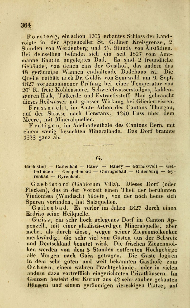 F o r s t e e g, ein schon 1205 erbautes Schloss der Land- vol^te in der Appenzeller St. Gallner Kreisgrenze, 2 Stunden von Werdenberg und 3V2 Stunde von Altstädten. Bei demselben befindet sicli ein seit 1827 vom Amt- manne Bantlin angelegtes Bad. Es s.ind 2 freundlidie Gebäude, von denen eins der Gasthof, das andere das 18 geräumige Warmen enthaltende Badehaus ist. Die Quelle enthält nach Dr. Göldis von Sennwald am 9. Sept. 1827 vorgenommener Priilung bei einer Temperatur von 20' R. freie Kohlensäure, Schweiehvasserstoflgas, kohlen- sauren Kalk, Talkerde und Extractivstoff. Man gebraucht dieses Heilwasser mit grosser Wirkung bei Giiederreissen. Frassnacht, im Amte Arbon des Cantons M'hurgau, auf der Strasse nach Constanz, 1240 Fuss üher dem Meere, mit Mineralquellen. F rutigen, im Adelbodenthale des Cantons Bern, mit einem wenig besuchten Mineralbade. Das Dorf brannte 1828 ganz ab. G. Gaebistorf — Gailenbad — Gaiss — Ganey — Garnil.sweil — Gel- terlinden — Genipelenbad — Gurnigelbatl — Gutenburg — Gy- renbad — Gyienbad. Gaehistorf (Gabiorum Villa). Dieses Dorf (oder Flecken), das in der Vorzeit einen Theil der berühmten Vindonissa (Windisch) bildete, von der noch heute sich Spuren vorfinden, hat Salzquellen. Gailenbad. Es verlor im Jahre 1827 durch einen Erdriss seine Heilquelle. Gaiss, ein sehr hoch gelegenes Dorf im Canton Ap- penzell, mit einer aikalisch-erdlgen Mineralquelle, aber mehr, als durch diese, wegen seiner Ziegenmolkenkur merkwürdig, die sehr viel von Gästen aus der Schweiz und Deutschland benutzt wird. Die frischen Ziegenmol- ken werden von dem S Stunden entfernten Hocligebirge alle Morgen nach Gaiss getragen. Die Gäste logiren in dem sehr guten und weit bekannten Gasthofe zum Ochsen, einem wahren Prachtgebäude, oder in vielen andern dazu vortrefflich eingerichteten Privathäusern. Im i^anzen besteht der Kurort aus 42 sehr sauber gebauten Häusern und einem geräumigen viereckigen Platze, auf