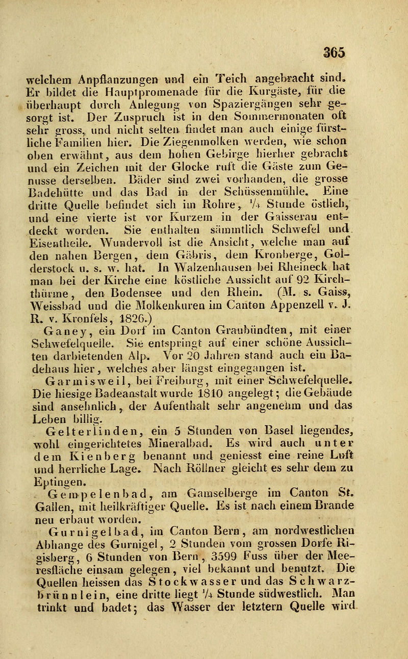 welcliem Anpflanzungen Hnd ein Teich angebracht sind. Er bildet die Hauptpromenade für die Kurgäste, für die überhaupt durch Anlegung von Spaziergängen sehr ge- sorgt ist. Der Zuspruch ist in den Sominermoiiaten oft sehr gross,, und nicht selten findet man auch einige fürst- liche Familien hier. Die Ziegenmolken werden, wie schon oben erwähnt, aus dem hohen Gebirge hierher gebracht und ein Zeichen mit der Glocke ruft die Gäste zum Ge- nüsse derselben. Bäder sind zwei vmhanden, die grosse Badehütte und das Bad hi der Sehüssenraühle. Eine dritte Quelle befindet sich im Rohre ,^ Vv Stunde ostlich, und eine vierte ist vor Kurzem in der Gaisserau ent- deckt worden. Sie enthalten sämmtlich Schwefel und Eiseatheile. Wundervoll ist die Ansiclit, welche man auf den nahen Bergen, dem Gäbris, dem Kronberge, Gol- derstock u. s. w. hat. In Walzenhausen bei Riieineck hat man bei der Kirche eine köstliche Aussicht auf 92 Kirch- thürme, den Bodensee und den Rhein. (M. s. Gaiss, Weissbad und die Älolkenkuren im Canton Appenzell v.. J. R. V. Kronfels, 1820.) Ganey, ein Dorf im Canton Graubündten, mit elaer Schwefelquelle. Sie entspringt auf einer schöne Aussich- ten darbietenden Alp. Vor 20 Jahren stand auch ein Ba- dehaus hier, welches aber längst eingegangen ist. Garmisweil, bei Freiburg, mit einer Schwefelquelle. Die hiesige Badeanstalt wurde 1810 angelegt; die Gebäude sind ansehnlich^ der Aufenthalt sehr angenehm und das Leben billig. Gelterlinden, ein 5 Stunden von Basel liegendes, wohl eingerichtetes Mineralbad. Es wird auch unter dem Kienberg benannt und geniesst eine reine Lnft und herrhche Lage. Nach Röllner gleicht es sehr dem zu Eptingen. Gempelenbad, am Gamselberge im Canton St. Gallen, mit heilkräftiger Quelle. Es ist nach einem Brande neu erbaut worden. G u r n i g e 1 b a d, im Canton Bern , am nordvyestlichen Abhänge des Gurnigel, 2 Stunden vom grossen Dorfe Ri- gisberg, 6 Stunden von Bern, 3599 Fuss über der Mee- resfläche einsam gelegen, viel bekannt und benutzt. Die Quellen heissen das Stockwasser und das Schwarz- h rü n n l ein, eine dritte liegt 'A Stunde südwestlich. Man trinkt und badet; das Wasser der letztern Quelle mni