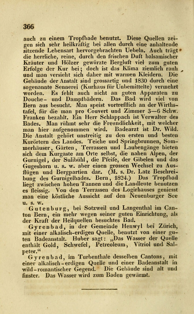auch zu einem Tropfbade benutzt. Diese Quellen zei- gen sich sehr heilkräftig bei allen durch eine anhaltende sitzende Lebensart hervorgebrachten Uebeln. Auch trägt** die herrliche, reine, durch den frischen Duft balsamischer Kräuter und Hölzer gewürzte Bergluft viel zum guten Erfolge der Kur bei; doch ist das Klima ziemlich rauh ^ und man versieht sich daher mit warmen Kleidern. Die Gebäude der Anstalt sind grossartig und 1830 durch eine sogenannte Sennerei (Kurhaus für Unbemittelte) vermehrt worden. Es fehlt auch nicht an guten Apparaten zu Douche- und Dampfbädern. Das Bad wird viel von Bern aus besucht. Man speist vortrefflich an der Wirths- tafel, für die man pro Couvert und Zimmer 3—6 Schw. Franken bezahlt. Ein Herr Schlappach ist Verwalter des Bades. Man rühmt sehr die Freundlichkeit,, mit welcher man hier aufgenommen wird. Badearzt ist Dr. Wild. Die Anstalt gehört unstreitig zu den ersten und besten Kurörtern des Landes. Teiche und Springbrunnen, Som- merhäuser, Gärten, Terrassen und Laubengänge bieten sich dem Kurgaste am Orte selbst, die nahen Alpen, der Gurnigel, der Sulibühl, die Pfeife, der Gibelen und das Gugeshorn u. s. w. aber einen grossen Wechsel zu Aus- flügen und Bergpartien dar. (M. s. Dr. Latz Beschrei- bung des Gurnigelbades. Bern, 1824.) Das Tropfbad liegt zwischen hohen Tannen und die Landleute benutzen es fleissig. Von den Terrassen des Logirhauses geniesst man eine köstliche Aussicht auf den Neuenburger See u. s. w. Gutenburg, bei Sotzweil und Langenthai im Can- ton Bern, ein mehr wegen seiner guten Einrichtung, als der Kraft der Heilquellen besuchtes Bad. Gyrenbad, iu der Gemeinde Henwyl bei Zürich, mit einer alkalisch-erdigen Quelle, benutzt von einer gu- ten Badeanstalt. Huber sagt: „Das Wasser der Quelle enthält Gold, Schwefel, Petreoleum, Vitriol und Sal- peter. Gyrenbad, im Turbenthale desselben Cantons, mit einer alkahsch-erdigen Quelle und einer Badeanstalt in wild-romantischer Gegend. Die Gebäude sind alt und finster. Das Wasser wird zum Baden gewärmt.