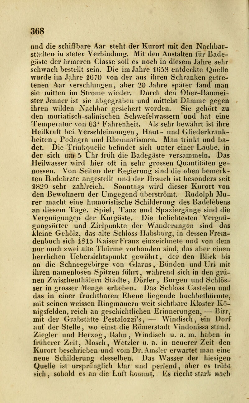 und die schiffbare Aar stellt der Kurort mit den Naclibar- städteii in steter Verbindung. Mit den Anstalten für Bade- gaste der ärmeren Classe soll es nocli in diesem Jahre sehr schNvach bestellt sein. Die im Jahre 1G58 entdeckte Quelle warde im Jahre 1670 von der aus ihren Schranken gt^tre- tenen Aar verschlungen, aber 20 Jahre s]3ater fand man sie mitten im Strome vsieder. Durch den Ober-Baumei- ster Jenner ist sie abgegraben und mittelst Dämme gegen ihren wilden Nachbar gesichert worden. Sie gehört zu den muriatisch-stilinischen Schwefelwassern und hat eine Temperatur von G3' Fahrenheit. Als sehr bewährt ist ihre Heilkraft bei Versehleimungen, Haut- und Gliederkrank- heiten, Podagra und Rheumatismen. Man trinkt und ba- det. Die Triukquelle befindet sich unter einer Laube, in der sich um 5 Uhr früh die Badegäste versammeln. Das Heilwasser wird hier oft in sehr grossen Quantitäten ge- nossen. Von Seiten der Regierung sind die oben bemerk* ten Bitdeärzte angestellt und der Besuch ist besonders seit 1829 sehr zahlreich. Sonntags wird dieser Kurort von den Bewohnern der Umgegend überströmt. Rudolph Mu- rer macht eine humoristische Schilderung des Badelebens an diesem Tage. Spiel, Tanz und Spaziergänge sind die Vergnügungen der Kurgäste. Die beliebtesten Vergnü- gungsörter und Zielpunkte der Wanderungen sind das kleine Gehölz, das alte Schloss Habsburg, in dessen Frem- denbuch sich 1815 Kaiser Franz einzeichnete und von dem nur noch zwei alte Thürme vorhanden sind, das aber einen herrlichen Uebersichtspunkt gewährt, der den Blick bis an die Schneegebirge von Glarus, Bünden und Uri mit ihren namenlosen Spitzen führt, während sich in den grü- nen Zwischenthälern Städte, Dörfer, Burgen und Schlös- ser in grosser Menge erheben. Das Schloss Castelen und das in einer fruchtbaren Ebene liegende hochbethürmte, mit seinen weissen Ringmauern weit sichtbare Kloster Kö- nigsfelden, reicli an geschichtlichen Erinnerungen, — Birr, mit der Grabstätte Festalozzi's, — Windisch, ein Dort* auf der Stelle, wo einst die Römerstadt Vindonissa stand. Ziegler und FJerzog, Bahn, Windisch u. a. m. haben in früherer Zeit, Mosch, Wetzler u. a. in neuerer Zeit den Kurort beschrieben und vom Dr. Amsler erwartet man eine neue Schilderung desselben. Das Wasser der hiesigen Quelle ist ursprünglich klar und perlend, aber es trübt sich, sobald es an die Luft kommt. Es riecht stark nach