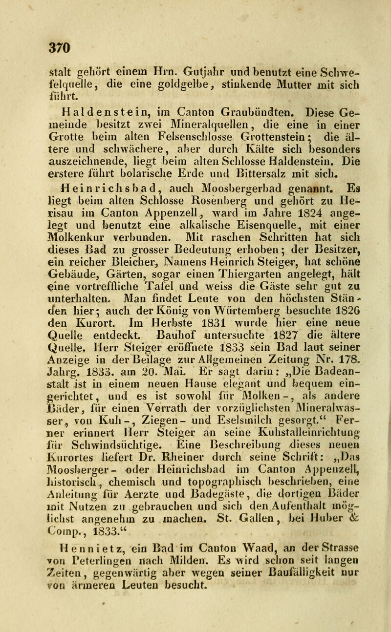 stalt gehört einem Hrn. Outjalir und benutzt eine Scliwe- felquelle, die eine goldgelbe, stinkende Mutter mit sich fiilirt Haldenstein, im Canton Graubiindteo. Diese Ge- meinde besitzt zwei Mineralqtiellen, die eine in einer Grotte beim alten Felsenschlosse Grottensteio; die äl- tere und schwächere, aber durcli Kälte sich besonders auszeichnende, liegt beim alten Schlosse Haldenstein. Die erstere führt bolarische Erde und Bittersalz mit sich- Heinrichsbad, auch Moosbergerbad genannt. Es liegt beim alten Schlosse Rosenberg und gehört zu He- risau im Canton Appenzell, ward im Jahre 1824 ange- legt und benutzt eine alkalische Eisenquelle, mit einer Molkenkur verbunden. Mit raschen Schritten hat sich dieses Bad zu grosser Bedeutung erhoben; der Besitzer, ein reicher Bleicher, Namens Heinrich Steiger, hat schöne Gebäude, Gärten, sogar einen Thiergarten angelegt, hält eine vortreffliche Tafel und weiss die Gäste sehr gut zu unterhalten. Man findet Leute von den höchsten Stän - den hier; auch der König von Würtemberg besuchte 1S2G den Kurort. Im Herbste 1831 wurde hier eine neue Quelle entdeckt. Bauhof untersuchte 1827 die ältere Quelle. Herr Steiger eröffnete 1833 sein Bad laut seiner x\nzeige in der Beilage zur Allgemeinen Zeitung Nr. 178. Jahrg. 1833. am 20. MaL Er sagt darin: „Die Badean- stalt ist in einem neuen Hause elegant und bequem ein- gerichtet, und es ist sowohl für Molken-, als andere Bäder, für einen Vorrath der vorzüglichsten Mineralwas- ser, von KuJi-, Ziegen- und Eselsmilch gesorgt. Fer- ner erinnert Herr Steiger an seine KuIistalleinrichtung für Schwindsüchtige. Eine Beschreibung dieses neuen Kurortes liefert Dr. Rheiner durcli seine Schrift: „Das Moosberger- oder Heinrichsbad im Canton Appenzell, liistorisch, chemisch und topographisch heschrieben, eine Anleitung für Aerzte und Badegäste, die dortigen 13äder mit Nutzen zu gebrauchen und sich den Aufentlialt mög- lichst angenehm zu machen. St. Gallen, bei Huber <& Comp., 1833. Hennietz, ein Bad im Canton Waad, an der Strasse von Peterlingen nach Milden. Es wird schon seit langen Zeiten, gegenwärtig aber wegen seiner Baufälligkeit nur von ärmeren Leuten besucht.