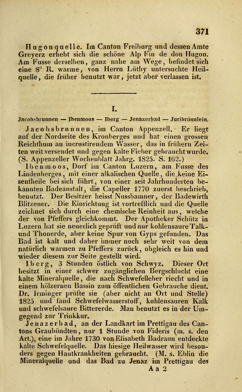H a g 0 n q u e 11 e. Im Canton Freibur^ und dessen Amte Greyerz erhebt sich die schöne Alp Fin de don Hugon. Am Fusse derselben, ganz nahe am Wege, befindet sich eine 8*^ R. warme, von Herrn Lüthy untersuchte Heil- quelle, die frülier benutzt war, jetzt aber verlassen ist. I. Jacobsbrunnen — Ibenmoos — Iberg — Jenazerbad — Juribrünnlein. Jacobsbrunnen, im Canton Appenzell. Er liegt auf der Nordseite des Kronberges und hat einen grossen Reiclithum an incrustirendem Wasser, das in früiiern Zei- ten weit versendet und gegen kalte Fieber gebraucht wurde, (S. Appenzeller Wochenblatt Jahrg. 1825. S. 162.) Ibenmoos, Dorf im Canton Luzern, am Fusse des Lindenberges, mit einer alkalischen Quelle, die keine Ei- sentheile bei sich führt, von einer seit Jahrhunderten be- kannten Badeanstalt, die Capeller 1770 zuerst beschrieb, benutzt. Der Besitzer heisst Nussbamner, der Badewirtli Blitzener. Die Einrichtung ist vortrefflich und die Quelle zeichnet sich durch eine chemische Reinheit aus, welche der von Pfeffers gleichkommt. Der Apotheker Schütz in Luzern hat sie neuerlich geprüft und nur kohlensaure Talk- und Thonerde, aber keine Spur von Gyps gefunden. Das Bad ist kalt und daher immer noch sehr weit von dem natürlich warmen zu Pfeffers zurück, obgleich es hin und wieder diesem zur Seite gestellt wird, Iberg, 3 Stunden östlich von Schwyz. Dieser Ort besitzt in einer scliwer zugänglichen Bergschlucht eine kalte Mineralquelle, die nach Scliwefelleber riecht und in einem hölzernen Bassin zum öffentHchen Gebrauche dient. Dr. Jrminger prüfte sie (aber nicht an Ort und Stelle) 1825 und fand Schwefelwasserstoff, kohlensauren Kalk und schwefelsaure Bittererde. Man benutzt es in der Um- gegend zur Trinkkur. Jenazerbad, an der Landkart im Prettigau des Can- tons Graubündten, nur 1 Stunde von Fideris (m. s. den Art.), eine im Jahre 1730 von Elisabeth Badraun entdeckte kalte Schwefelquelle. Das hiesige Heilwasser wird beson- ders gegen Hautkrankheiten gebraucht. (M. s. Eblin die Mineralquelle und das Bad zu Jenaz im Prettigau des Aa 2