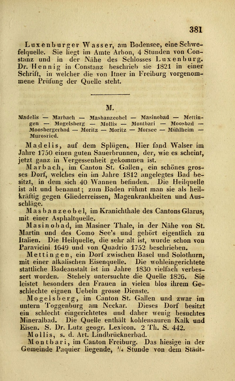 Luxenburger Wasser, am Bodensee, eine Schwe- felquelle. Sie liegt im Amte Arbon, 4 Stunden von Con- stanz und in der Nähe des Schlosses Luxenburg, Dr. Hennig in Constanz beschrieb sie 1821 in einer Schrift, in welcher die von Itner in Freiburg vorgenom- mene Prüfung der Quelle steht. M. Madelis •— Marbach — Masbanzeobel — Masinobad —• Metlin- gen — Mogeisberg — Mollis — Monlbari — öloo.sbad — Moosbergeibad — 3Iorilz — Moritz — Morsee — Miüülieiin — Murosried. Madelis, auf dem Spliigen. Hier fand Walser im Jahre 1750 einen guten Sauerbrunnen, der, wie es scheint, jetzt ganz in Vergessenheit gekommen ist. Marbach, im Canton St. Gallen, ein schönes gros- ses Dorf, welches ein im Jahre 1812 angelegtes Bad be- sitzt, in dem sich 40 Wannen befinden. Die Heilquelle ist alt und benannt; zum Baden rühmt man sie als heil- kräftig gegen Gliederreissen, Älagenkrankheiten und Aus- schläge. Masbanzeobel, imKranichthale des CantonsGlaruSj mit einer Asphaltquelle. M a s i n 0 b a d, im Masiner Thale, in der Nähe von St. Martin und des Como See's und gehört eigentlich za Italien. Die Heilquelle, die sehr alt ist, wurde schon von Paravicini 1649 und von Quadrio 1752 beschrieben. Mettingen, ein Dorf zwischen Basel und Solothnrn, mit einer alkalischen Eisenquelle. Die wohleingerichtete stattliche Badeanstalt ist im Jahre 1830 vielfach verbes- sert worden. Stehely untersuchte die Quelle 1826. Sie leistet besonders den Frauen in vielen blos ilirem Ge- schlechte eignen Uebeln grosse Dienste. Mogeisberg, im Canton St. Giillen und zwar im untern Toggenburg am Neckar. Dieses Dorf besitzt ein schlecht eingerichtetes und daher wenig besuchtes Mineralbad. Die Quelle enthält kohlensauren Kalk und Eisen. S. Dr. Lutz geogr, Lexicon. 2 Th. S. 442. Mollis, s. d. Art. Lindbrücknerbad. Montbari, im Canton Freiburg. Das hiesige in der Gemeinde Paquier liegende, V4 Stunde von dem Stadt-