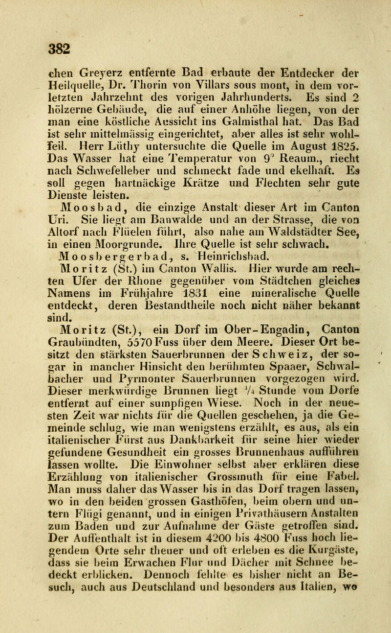 dien Grejerz entfernte Bad erbaute der Entdecker der Heilquelle, Dr. l'liorin von Villars sous mont, in dem vor- letzten Jahrzehnt des vorigen Jahrhunderts. Es sind 2 hölzerne Gebäude, die auf einer Anhöhe liegen, von der man eine köstliche Aussicht ins Galniisthal hat. Das Bad ist sehr mittehnässig eingerichtet, aber alles ist sehr vyohl- feil. Herr Lüthy untersuchte die Quelle im August 1825. Das Wasser hat eine Temperatur von 9^ Reaum., riecht nach Schwefelleber und schmeckt fade und ekelhaft. Es soll gegen hartnäckige Krätze und Flechten sehr gute Dienste leisten. Moosbad, die einzige Anstalt dieser Art im Canton Uri. Sie lie^t am Banwalde und an der Strasse, die von Altorf nach Fliielen führt, also nahe am Waldstädter See, in einen Moorgrunde. Ihre Quelle ist sehr schwach. 31 0 o s b e r ge r b a d , s. Heinrichsbad. Moritz (St.) im Canton Wallis. Hier wurde ara rech- ten Ufer der Rhone gegenüber vom Städtchen gleiches Namens im Frühjahre 1831 eine mineralische Quelle entdeckt, deren jßestandtheile noch nicht näher bekannt sind. Moritz (St.), ein Dorf im Ober-Engadin, Canton Graubündten, 5570 Fuss über dem Meere. Dieser Ort be- sitzt den stärksten Sauerbrunnen der Schweiz, der so- gar in mancher Hinsiclit den berühmten Spaaer, Schwal- bacher und Pjrmonter Sauerbrunnen vorgezogen wird. Dieser merkwürdige Brunnen liegt V^ Stunde vom Dorfe entfernt auf einer sumpfigen Wiese. Noch in der neue- sten Zeit war nichts iür die Quellen geschehen, ja die Ge- meinde schlug, wie man wenigstens erzählt, es aus, als ein italienischer Fürst aus Dank()arkeit für seine hier wieder gefundene Gesundheit ein grosses Brunnenhaus aufführen lassen wollte. Die Einwohner selbst aber erklären diese Erzählung von italienischer Grossmuth für eine Fabel. Man muss daher das Wasser bis in das Dorf tragen lassen, wo in den beiden grossen Gasthöfen, beim obern und un- tern Flügi genannt, und in einigen Privathäusern Anstalten zum Baden und zur Aufnahme der Gäste getroffen sind. Der Auffenthalt ist in diesem 4200 bis 4800 Fuss hoch lie- gendem Orte sehr theuer und oft erleben es die Kurgäste, dass sie beim Erwachen Flur und Dächer mit Schnee be- deckt erblicken. Dennoch fehlte es bisher nicht an Be- such, auch aus Deutschland und besonders aus Italien, wo