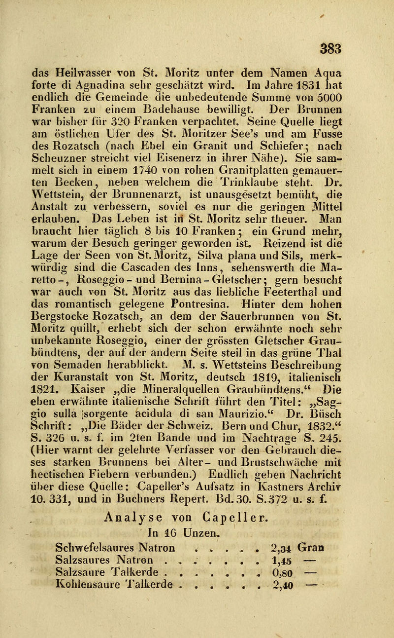 das Heilwasser von St. Moritz unter dem Namen Aqua forte di Agnadina sehr gesdiätzt wird. Im Jahre 1831 hat endlich die Gemeinde die unbedeutende Summe von 5000 Franken zu einem Badehause bewilligt. Der Brunnen war bisher für 320 Franken verpachtet. Seine Quelle liegt am östlichen Ufer des St. Moritzer See's und am Fusse des Rozatscli (nach Ebel ein Granit und Schiefer* nach Scheuzner strei<*Jit viel Eisenerz in ihrer Nähe). Sie sam- melt sich in einem 1740 von rohen Granitplatten gemauer- ten Becken, nel)en welchem die Trinklaube steht. Dr. Wettstein, der Brunnenarzt, ist unausgesetzt bemüht, die Anstalt zu verbessern, soviel es nur die geringen Mittel erlauben. Das Leben ist iri St. Moritz sehr theuer. Man braucht hier täglich 8 bis 10 Franken; ein Grund mehr, •warum der Besuch geringer geworden ist. Reizend ist die Lage der Seen von St. Moritz, Silva plana und Sils, merk- würdig sind die Cascaden des Inns, sehenswerth die Ma- retto-, Roseggio-und Bernina-Gletscher; gern besucht war aucli von St. Moritz ans das liebliche Feeterthal und das romantisch gelegene Pontresina. Hinter dem hohen Bergstocke Rozatsch, an dem der Sauerbrunnen von St. Moritz quillt, erhebt sich der schon erwähnte noch sehr unbekannte Roseggio, einer der grössten Gletscher Grau- bündtens, der auf der andern Seite steil in das grüne Thal von Semaden herab))lickt. M. s. Wettsteins Beschreibung der Kuranstalt von St. Moritz, deutsch 1819, italienisch 1821. Kaiser „die Mineralquellen Graubündtens. Die eben erwähnte itaUenisclie Schrift führt den l'itel: „Sag- gio suUa [sorgente acidula di san Maurizio.'^ Dr. Busch Schrift: „Die Bäder der Schweiz. Bern und Chur, 1832. S. 326 u. s. f. im 2ten Bande und im Nachtrage S. 245. (Hier warnt der gelehrte Verfasser vor den Gebrauch die- ses starken Brunnens bei Alter- und Brustschwäche mit Iiectischen Fiebern verbunden.) Endlicli geben Nachricht über diese Quelle: Capeller's Aufsatz in Kastners Archiv 10. 331, und in Buchners Repert. Bd. 30. S.572 u. s. f. Analyse von Capeller. In 16 Unzen. Schwefelsaures Natron . > . . . 2,34 Graa Salzsaures Natron ....,,. 1,4.5 — Salzsaure Talkerde .,..,.« 0,80 — Kohlensaure Talkerde ...... 2,40 —