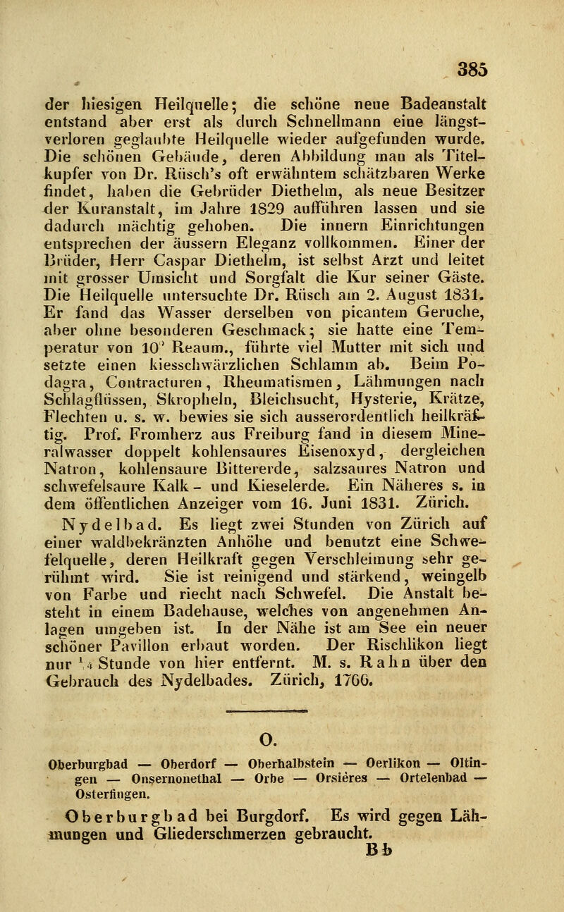 der liieslgen Heilquelle; die schöne neue Badeanstalt entstand aber erst als durch Schnellmann eine längst- verloren geglaubte Heilquelle wieder aufgefunden wurde. Die schönen Gebäude, deren Abbildung man als Titel- kupfer von Dr. Rüsch's oft erwähntem schätzbaren Werke findet, haben die Gebrüder Diethehn, als neue Besitzer der Kuranstalt, im Jahre 1829 auflfiihren lassen und sie dadurch mächtig gehoben. Die innern Einrichtungen entsjsreclien der äussern Eleganz vollkommen. Einer der Brüder, Herr Caspar Diethelm, ist selbst Arzt und leitet mit grosser Umsicht und Sorgfalt die Kur seiner Gäste. Die Heilquelle untersuchte Dr. Rusch am 2. August 1831. Er fand das Wasser derselben von picantem Gerüche, aber ohne besonderen Geschmack; sie hatte eine Tem- peratur von 10' Reaum., führte viel Mutter mit sich und setzte einen kiesschwärzlichen Schlamm ab. Beim Po- dagra, Contracturen, Rheumatismen, Lähmungen nach Schlagflüssen, Skropheln, Bleichsucht, Hysterie, Krätze, Flechten u. s. w. bewies sie sich ausserordentlich heilkräf- tig. Prof. Fromherz aus Freiburg fand in diesem Mine- ralwasser doppelt kohlensaures Eisenoxyd, dergleichen Natron, kohlensaure Bittererde, salzsaures Natron und schwefelsaure Kalk - und Kieselerde. Ein Näheres s. in dem öffentlichen Anzeiger vom 16. Juni 1831. Zürich. Nydelbad. Es liegt zwei Stunden von Zürich auf einer waldbekränzten Anhöhe und benutzt eine Schwe- felquelle, deren Heilkraft gegen Verschleimung sehr ge- rühmt wird. Sie ist reinigend und stärkend, weingelb von Farbe und riecht nach Schwefel. Die Anstalt be- steht in einem Badehause, welches von angenehmen An- lagen umgeben ist. In der Nähe ist am See ein neuer schöner Pavillon erbaut worden. Der Rischlikon liegt nur '4 Stunde von hier entfernt. M. s. Rahn über den Gebrauch d«s Nydelbades. Zürich, 1766. Oberbiirgbad — Oberdorf — Oberhalbstein — Oerlikon — Ölun- gen — Onsernouethal — Orbe — Orsieres — Ortelenbad — Osterfingen. Oberburgbad bei Burgdorf. Es wird gegen Läh- mungen und Gliederschmerzen gebraucht. Bb