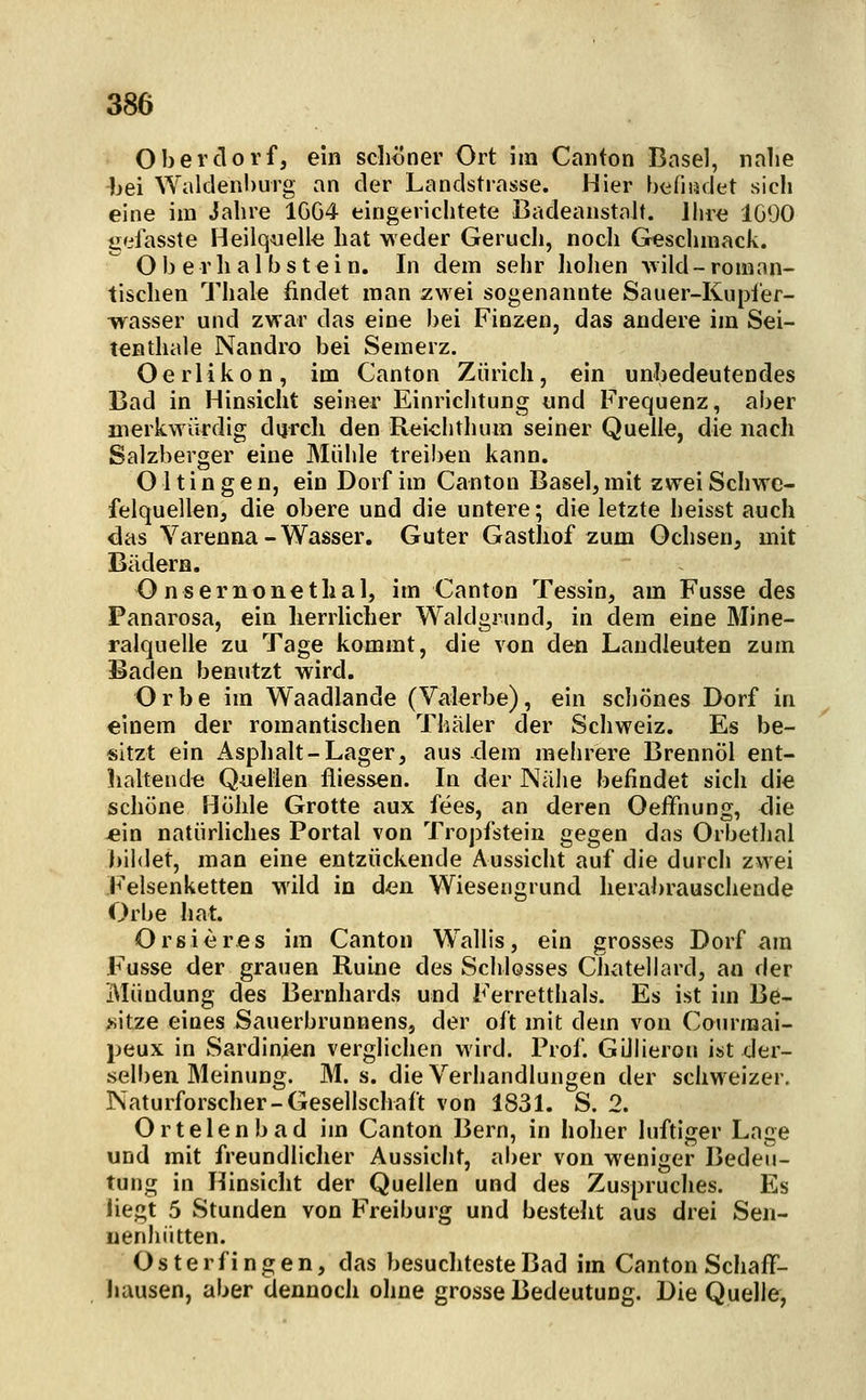 Oberdorf, ein schiJner Ort im Canton Basel, nahe bei Waklenburg an der Landstrasse. Hier biifiiädet sich eine im Jahre 1GG4 eingerichtete BadeanstaU. Ihre 1G90 gelasste Heilquelle hat weder Geruch, noch Geschmack. Oberhalbstein. In dem sehr Iiohen vild-roman- tischen Thale findet man zwei sogenannte Sauer-Kupier- wasser und zwar das eine bei Finzen, das andere im Sei- ten diale Nandro bei Semerz. Oerlikon, im Canton Zürich, ein unbedeutendes Bad in Hinsicht seiner Einrichtung und Frequenz, aber merkwürdig dijrch den Reichthum seiner Quelle, die nach Salzberger eine Mühle treiben kann. 011 i n g e n, ein Dorf im Canton Basel, mit zwei Schwe- felquellen, die obere und die untere; die letzte heisst auch das Varenna-Wasser. Guter Gasthof zum Ochsen, mit Bädern. Onsernonethal, im Canton Tessin, am Fusse des Panarosa, ein herrlicher Waldgrund, in dem eine Mine- ralquelle zu Tage kommt, die von den Laudleuteo zum Baden benutzt wird. Orbe im Waadlande (Valerbe), ein scliönes Dorf in einem der romantischen Thäler der Schweiz. Es be- sitzt ein Asphalt-Lager, aus dem mehrere Brennöl ent- iialtend« Quellen fliessen. In der Näiie befindet sich die schöne Höhle Grotte aux fees, an deren Oeffnung, <1ie -ein natürliches Portal von Tropfstein gegen das Orbethal bildet, man eine entzückende Aussicht auf die durch zwei Felsenketten wild in den Wiesengrund herabrauschende Orbe hat. Or sie res im Canton Wallis, ein grosses Dorf am Fusse der grauen Ruine des Schlosses Chatellard, an der Mündung des Bernhards und Ferretthals. Es ist im Be- sitze eines Sauerbrunnens, der oft mit dem von Courmai- peux in Sardinien verglichen wird. Prof. Gülieron ist der- selben Meinung. M. s. die Verhandlungen der schweizer. Naturforscher-Gesellschaft von 1831. S. 2. Ortelen b ad im Canton Bern, in hoher luftiger Lage und mit freundlicher Aussicht, ai)er von weniger Bedeu- tung in Hinsicht der Quellen und des Zuspruches. Es liegt 5 Stunden von Freiburg und bestellt aus drei Sen- uenhiitten. Osterfingen, das besuchteste Bad im Canton SchafF- hausen, aber dennoch ohne grosse Bedeutung. Die Quelle,