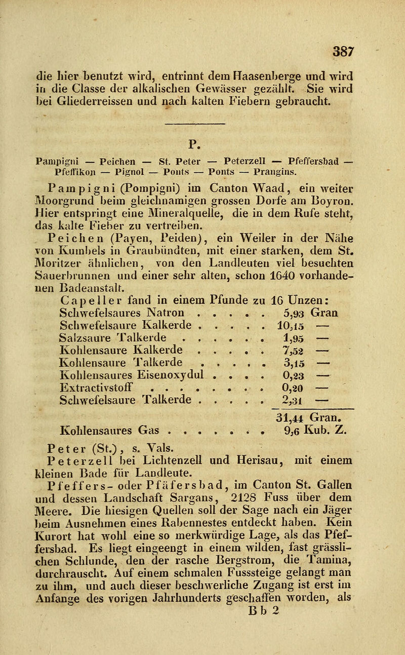 die liier benutzt wird, entrinnt dem Raasenberge und wird in die Classe der alkalischen Gewässer gezählt. Sie wird bei Gliederreissen und nach kalten Fiebern gebraucht. P. Pampigni — Peichen — St. Peter — Peterzell — Pfeffersbad — Pfeifikoji — Pignol — Poiits — Poiits — Prangins. P am p i g n i (Pompigni) im Canton Waad, ein weiter Moorgrund beim gleichnamigen grossen Dorfe am Boyron. Hier entspringt eine Mineralquelle, die in dem Rufe steht, das kalte Fieber zu vertreiben. Peichen (Payen, Peiden), ein Weiler in der Nähe von Kumbels in Graubündten, mit einer starken, dem St. Morltzer ähnlichen, von den Landleuteu viel besuchten Sauerbrunnen und einer sehr alten, schon 1640 vorhande- nen Badeanstalt. Cape Her fand in einem Pfunde zu IG Unzen: Schwefelsaures Natron 5,93 Gran Schwefelsaure Kalkerde 10,15 — Salzsäure Talkerde 1,95 — Kohlensaure Kalkerde 7,52 — Kohlensaure Talkerde 3,i5 — Kohlensaures Eisenoxydul .... 0,23 — Extractivstoff 0,20 — Schwefelsaure Talkerde 2,31 — 31,44 Gran. Kohlensaures Gas • 9,6 Kub. Z. Peter (St.), s. Vals. Peterzell bei Lichtenzell und Herisau, mit einem kleinen Bade für Landleute. Pfeffers- oder Pfäfersbad, im Canton St. Gallea und dessen Landschaft Sargans, 2128 Fuss über dem Meere. Die hiesigen Quellen soll der Sage nach ein Jäger beim Ausnehmen eines Rabennestes entdeckt haben. Kein Kurort hat wohl eine so merkwürdige Lage, als das Pfef- fersbad. Es liegt eingeengt in einem wilden, fast grässli- chen Schlünde, den der rasche Bergstrom, die Tamina, durclirauscht. Auf einem schmalen Fusssteige gelangt man zu ihm, und auch dieser beschwerhche Zugang ist erst im Anfange des vorigen Jahrhunderts geschaffen worden, als Bb 2