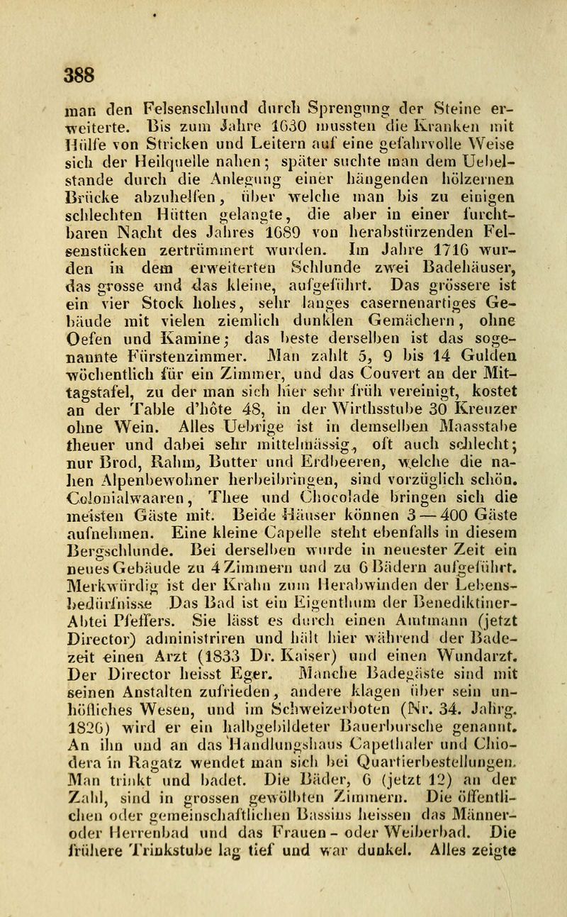 man den Felsenscliluncl durch Sprengung der Steine er- weiterte. Bis zum Jahre 1630 luussten die Kranken mit liülle von Stricken und Leitern auf eine gefahrvolle Weise sich der Heilquelle nahen; später suchte man dem Uehel- stande durch die Anleitung einer hängenden hölzernen Brücke abzulielfen, über welche man bis zu einigen schlechten Hütten gelangte, die aber in einer furcht- baren Nacht des Jahres 1089 von herabstürzenden Fel- senstücken zertrümmert wurden. Im Jahre 171G wur- den in dem erweiterten Sclilunde zwei Badehäuser, das grosse und das kleine, aufgefülu't. Das grössere ist ein vier Stock hohes, sehr langes casernenartiges Ge- bäude mit vielen ziemlich dunklen Gemächern, ohne Oefen und Kamine; das beste derselben ist das soge- nannte Fürstenzimmer. Man zahlt 5, 9 bis 14 Gulden wöchentlich für ein Zimmer, und das Couvert an der Mit- tagstafel, zu der man sich hier sein- früh vereinigt, kostet an der Table d'hote 48, in der Wirthsstube 30 Kreuzer ohne Wein. Alles Uebrige ist in demselben Maasstai)e theuer und dabei sehr mittelmässig, oft auch scJilecht; nur Brod, Rahm, Butter und Erdbeeren, w;elche die na- ]ien Alpenbewohner herbeibringen, sind vorzüglich schön. Cülooialwaaren, Thee und Clsocolade bringen sich die meisten Gäste mit. Beide l^äuser können 3 — 400 Gäste aufnehmen. Eine kleine Capelle steht ebenfalls in diesem Bergschlunde. Bei derselben wurde in neuester Zeit ein neues Gebäude zu 4 Zimmern und zu G Bädern aufgeführt. Merkwürdig ist der Krahn zum Herabwinden der Lebens- I)ediirinis.s>e Das Bad ist ein Eigenthum der Benediktiner- Ai)tei Pfeffers. Sie lässt es durch einen Amtmann (jetzt Director) administriren und halt liier während der ]3ade- zeit €inen Arzt (1833 Dr. K;>iser) und einen Wundarzt. Der Director heisst Eger. Manche Badegäste sind mit seinen Anstalten zufrieden, andere klagen über sein un- höfliches Wesen, und im Schw^eizerboten (Nr. 34. Jahrg. 182G) wird er ein halbgebildeter Baueri)ursche genannt. An ilm und an das Handlungshaus Capelhaler und CJüo- dera in Ragatz wendet man sich bei Quartierbestellungen. Man trinkt und badet. Die Bäder, G (jetzt 12) an der Zahl, sind in grossen gewölbten Zimmern. Die ölfentli- chen oder gemeinscliaftlichen Bassins heissen das Männer- oder Herrenbad und das Frauen - oder Weiberbad. Die frühere Trinkstube lag tief und war dunkel. Alles zeigte