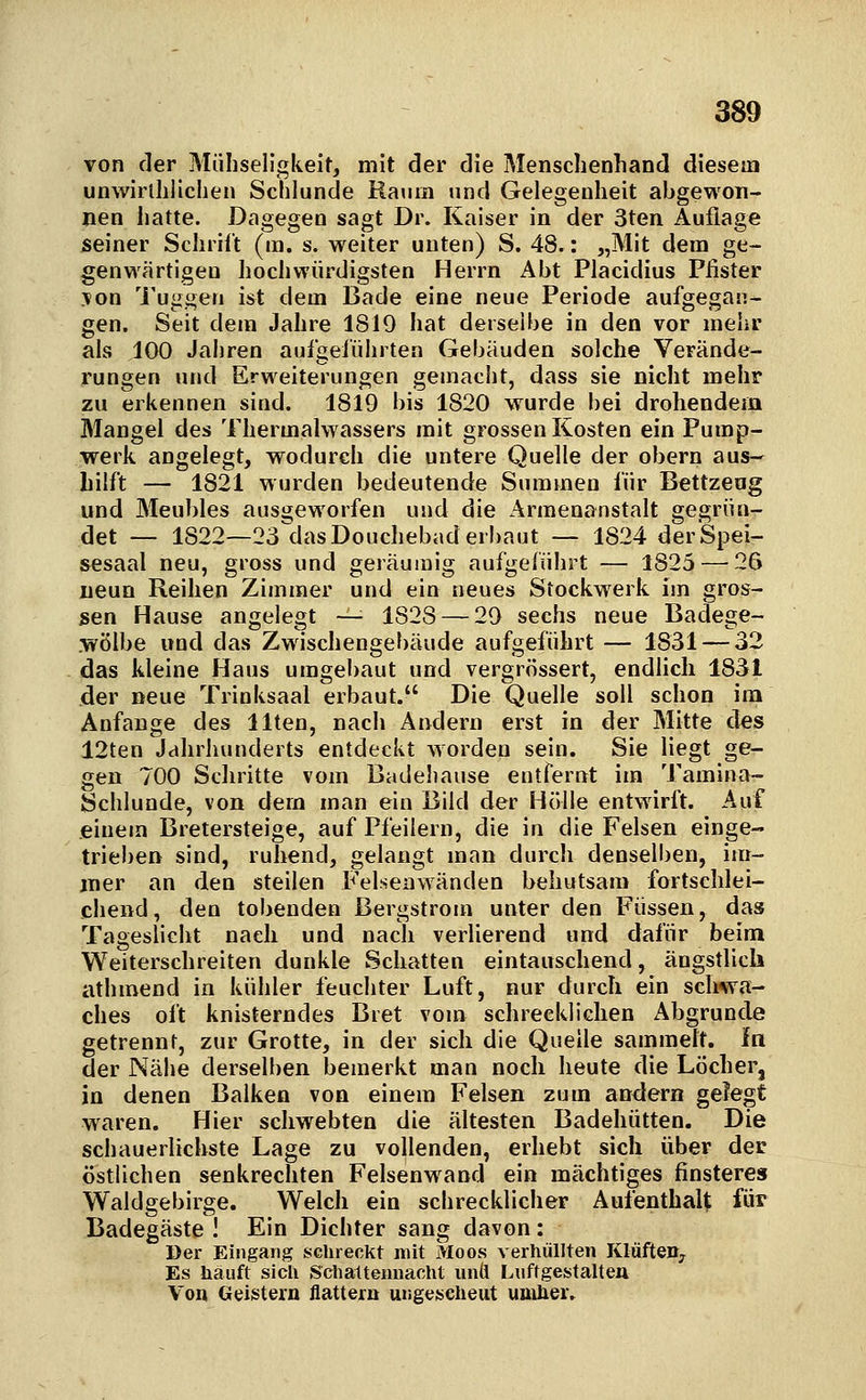 von der Mühseligkeit, mit der die Menschenhand diesem unwirlhlichen Schlünde Raum und Gelegenheit abgewon- nen iiatte. Dagegen sagt Dr. Kaiser in der 3ten Auflage seiner Schrift (m. s. weiter unten) S. 48.: „Mit dem ge- genwärtigen hochwürdigsten Herrn Abt Placidius Piister >on Tuggen ist dem Bade eine neue Periode aufgegan- gen. Seit dem Jahre 1819 hat derselbe in den vor mehr als 100 Jahren aufgeführten Gebäuden solche Verände- rungen und Erweiterungen gemacht, dass sie nicht mehr zu erkennen sind. 1819 bis 1820 wurde bei drohendem Mangel des Thermalwassers mit grossen Kosten ein Pump- werk angelegt, wodurch die untere Quelle der obern aus- hilft — 1821 wurden bedeutende Summen für Bettzeug und Meubles ausgeworfen und die Armenanstalt gegrün- det — 1822—23^dasDouchebad erbaut — 1824 der Spei- sesaal neu, gross und geräumig aufgeführt — 1825—-26 neun Reihen Zimmer und ein neues Stockwerk im gros- sen Hause angelegt — 182S — 29 sechs neue Badege- .wölbe und das Zwischengebäude aufgeführt — 1831 — 32 das kleine Haus umgebaut und vergrössert, endlich 1831 der neue Trinksaal erbaut. Die Quelle soll schon im Anfange des Uten, nach Andern erst in der Mitte des 12ten Jahrhunderts entdeckt worden sein. Sie liegt ge- gen 700 Sdiritte vom Badehause entfernt im Tamina-- Schlunde, von dem man ein Bild der Hölle entwirft. Auf einem Bretersteige, auf Pfeilern, die in die Felsen einge- trieben sind, ruhend, gelangt man durch denselben, im- mer an den steilen Felseawänden behutsam fortschlei- chend, den tobenden ßergstrom unter den Füssen, das Tageslicht nach und nach verlierend und dafür beim Weiterschreiten dunkle Schatten eintauschend, ängstlich athmend in kühler feuchter Luft, nur durch ein schwa- ches oft knisterndes Biet vom schrecklichen Abgrunde getrennt, zur Grotte, in der sich die Quelle sammelt, in der Nähe derselben bemerkt man noch heute die Löcher, in denen Balken von einem Felsen zum andern gelegt waren. Hier schwebten die ältesten Badehütten. Die schauerlichste Lage zu vollenden, erhebt sich über dec östlichen senkrechten Felsenwand ein mächtiges finsteres Waldgebirge. Welch ein schrecklicher Aufenthalt für Badegäste ! Ein Dichter sang davon: Der Eingang SGhreckt mit Moos verhüllten KlüfteHj Es häuft sicli Schaltemiacht unli Luftgestalteu Von Geistern flattern ungescheut umher.