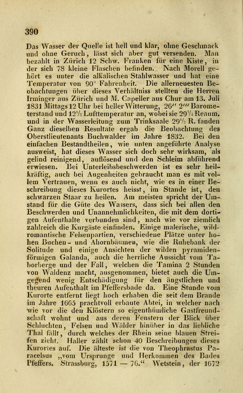Das Wasser der Quelle ist heil und klar, ohne Gesclimack und oline Geruch, lässt sich aber gut versenden. Mau bezahlt in Zürich 12 Schw. Franken für eine Kiste, in der sich 78 kleine Flaschen befinden. Nach Morell ge- hört es unter die alkalischen Stahlwasser und hat eine Temperatur von 90' Fahrenheit. Die allerneuesten Be- obachtungen über dieses Verhaltniss stellten die Herreu Irininger aus Zürich und M. Cnpeller aus Chur am 13. Juli 1831 Mittags 12Uhr bei heller Witterung, 26 2'^'Barome- terstand und 12'/2 Lufttemperatur an, wobei sie 2974 Reaum, und in der Wasserleitung zum Trinksaale 29V2 R. fanden Ganz dieselben Resultate ergab die Beobachtung des Oberstlieutenants Buchwalder im Jahre 1832. Bei den einfachen Bestandtheilen, wie unten angeführte Analyse ausweist, hat dieses Wasser sich doch sehr wirksam, als gelind reinigend, auflösend und den Schleim abführend erwiesen. Bei Unterleibsbeschwerden ist es sehr heil- kräftig, auch bei Augenheiten gebraucht man es mit vol- lem Vertrauen, wenn es auch nicht, wie es in einer Be- schreibung dieses Kurortes heisst, im Stande ist, den schwarzen Staar zu heilen. Am meisten spricht der Um- stand für die Güte des Wassers, dass sich bei allen den Beschwerden und Unannehmlichkeiten, die mit dem dorti- gen Aufenthalte verbunden sind, nach wie vor ziemlich zahlreich die Kurgäste einfinden. Einige malerisclie, wild- romantische Felsenpartien, verschiedene Plätze unter ho- hen Buchen- und Ahornbäumea, wie die Ruhebank der Solitude und einige Ansichten der wilden pyramiden- förmigen Galanda, auch die lierrliche Aussicht vom Ta- borberge und der Fall, welchen die Tamina 2 Stunden von Waldenz macht, ausgenommen, bietet auch die Um- gegend wenig Entschädigung für den ängstlichen und theuren Aufenthalt im Pfelfersbade da. Eine Stunde vom Kurorte entfernt liegt hoch erhaben die seit dem Brande im Jahre 1GG5 prachtvoll erbaute Abtei, in welcher nach wie vor die den Klöstern so eigenthümliche Gastfreund- schaft wohnt und aus deren Fenstern der Blick über Schluchten, Felsen und Wälder hinüber in das lieblicJie Thai fällt, durch welches der Rhein seine blauen Strei- fen zieht. Haller zählt schon 40 Beschreibungen dieses Kurories auf. Die älteste ist die von Theophrastus Pa- racelsus „vom Ursprünge und Herkommen des Bades Pfeffers. Strassburg, 1371—70. Wetstein, der 1072