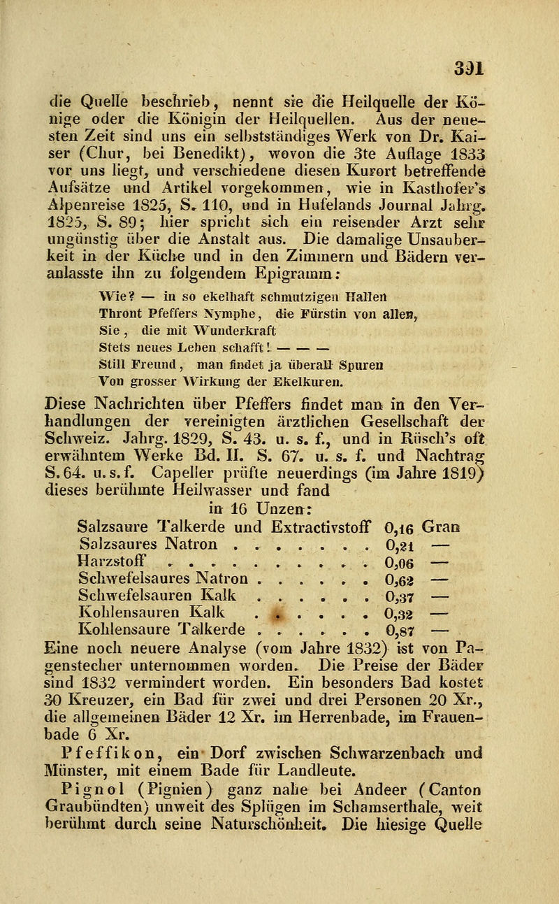 3^1 die Quelle beschrieb, nennt sie die Heilquelle der Kö- nin;e oder die Königin der Heilquellen. Aus der neue- sten Zeit sind uns ein selbstständiges Werk von Dr. Kai- ser (Cliur, bei Benedikt), wovon die 3te Auflage 1833 vor uns liegt, und verschiedene diesen Kurort betreffende Aufsätze und x\rtikel vorgekommen, wie in Kasthofes^'s Alpenreise 1825, S» 110, und in Hufelands Journal Jiihig. 1825, S. 89; hier spricht sich ein reisender Arzt sehr ungünstig über die Anstalt aus. Die damalige Unsauber- keit in der Küclie und in den Zimmern und Bädern ver- anlasste ihn zu folgendem Epigramm; Wie? — in so ekelhaft SGhmiitzigeu Hallen Thront Pfeffers Nymphe, die Fürstin von allen, Sie , die mit Wunderkraft Stets neues Leben schafft I Still Treund, man findet ja überall Spuren Von grosser Wirkung der Ekelkuren. Diese Nachrichten über Pfeifers findet man in den Ver- handlungen der vereinigten ärztlichen Gesellschaft der Schweiz. Jahrg. 1829, S. 43. u. s. f., und in Rüsch's oft erwähntem Werke Bd. 11. S. 67. u. s. f. und Nachtrag S.64. U.S.f. Capeller prüfte neuerdings (im Jahre 1819) dieses berühmte Heilwasser und fand in 16 Unzen: Salzsaure Talkerde und ExtractivstofT 0,i6 Gran Salzsaures Natron ..,..,. 0,2i — Harzstoif , 0,06 — Schwefelsaures Natron 0,62 — Schwefelsauren Kalk 0,37 — Kohlensauren Kalk . |. . . . . 0,32 — Kohlensaure Talkerde , . . ^ , , 0,87 — Eine noch neuere Analyse (vom Jahre 1832) ist von Pa- genstecher unternommen worden. Die Preise der Bäder sind 1832 vermindert worden. Ein besonders Bad kostet 30 Kreuzer, ein Bad für zwei und drei Personen 20 Xr., die allgemeinen Bäder 12 Xr. im Herrenbade, im Frauen- bade 6 Xr. Pfeffikon, ein-Dorf zMiscben Schwarzenbach und Münster, mit einem Bade für Landleute. Pignol (Pignien) ganz nahe bei Andeer (Canton Graubündten) unweit des Splügen im Schamserthale, weit berühmt durch seine Naturschönheit. Die hiesige Quelle