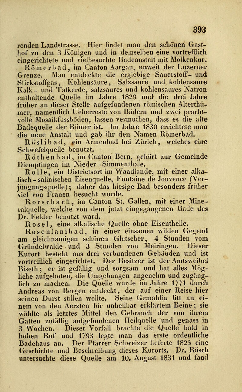3^ renden Landstrasse. Hier findet man den schonen Gast- hof zu den 3 Königen und in demselben eine vortrefflich eingerichtete und vielbesuchte Badeanstalt mit Molkenkur. Römerbad, im Canton Aargau, unweit der Luzerner Grenze. Man entdeckte die ergiebige Sauerstoff- und Stickstoffgas, Kohlensäure, Salzsäure und kohlensaure Kalk- und Taikerde, salzsaures und kohlensaures Natron enthaltende Quelle im Jahre 1829 und die drei Jahre früher an dieser Stelle aufgefun<:lenen römischen Älterthü- iner, namentlich Ueberreste von Bädern und zwei pracht- volle Mosaikfussböden, lassen vermuthen, dass es die alte Badequelle der Römer ist» Im Jahi-e 1830 errichtete man die neue Anstalt und gab ihr den Namen Römerbad. Roslibad, iein Armenbad bei Zürich, vyelches eine Schwefelquelle benutzt. Röthenbad, im Canton Bern, gehurt zur Gemeinde Dieraptingen im Nieder-Simmenthaie. Rolle, ein Districtsort im Waadlande, mit einer alka- lisch-salinischen Eisenquelle, Fontaine de Jouvence (Ver~ jüngungsquelle); daher das hiesige Bad besonders früher viel von Frauen besucht wurde. Rorschach, im Canton St. Gallen, mit einer Mine- ralquelle, welche von dem jetzt eingegangenen Bade des Dr. Felder benutzt ward. Rosel, eine alkalische Quelle ohne Eisentheile. R o s e n l a n i b a d , in einer einsamen wiiden Gegend am gleichnamigen schönea Gletscher, 4 Stunden vom Gründelwalde und 3 Stunden von Meiringen. Dieser Kurort besteht aus drei verbundenen Gebäuden und ist vortrefflich eingerichtet. Der Besitzer ist der Amtsweibel Biseth; er ist gefällig und sorgsam und hat alles Mög- liche aufgeboten, die Umgebungen angenehm und zugäng- lich zu machen. Die Quelle wurde im Jahre 1771 durch Andreas von Bergen entdeckt, der auf einer Reise hier seinen Durst stillen wollte. Seine Gemahhn litt an ei- nem von den Aerzten für unheilbar erklärtem Beine; sie wählte als letztes Mittel den Gebrauch der von ihrem Gatten zufällig aufgefundenen Heilquelle und genass in 3 Wochen. Dieser Vorfall brachte die Quelle bald in hohen Ruf und 1793 legte man das erste ordentliche Badehaus an. Der Pfarrer Schweizer lieferte 1825 eine Geschichte und Beschreibung dieses Kurorts. Dr. Rüsch untersuchte diese Quelle am 10. August 1831 und fand