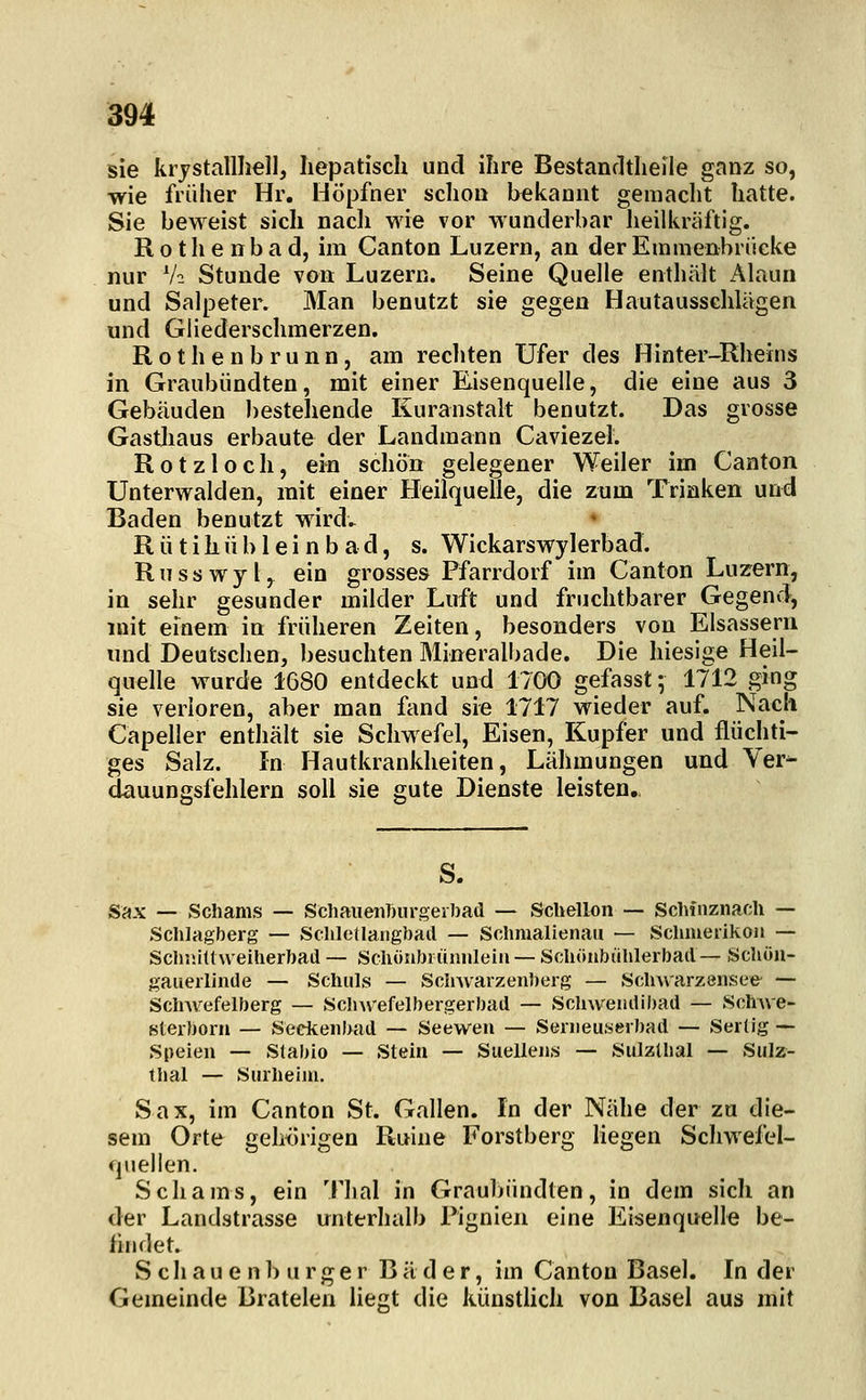 sie krjstallliell, hepatisch und ihre Bestandtheile ganz so, wie früher Hr. Höpfner schon bekannt gemaclit hatte. Sie beweist sich nacli wie vor wunderbar heilkräftig. R o t li e n b a d, im Canton Luzern, an der Emmenbriieke nur V2 Stunde von Luzern. Seine Quelle enthält Alaun und Salpeter. Man benutzt sie gegen Hautausschlägen und Gliederschmerzen. Rothenbrunn, am recliten Ufer des Hinter-Rheins in Graubiindten, mit einer Eisenquelle, die eine aus 3 Gebäuden bestehende Kuranstalt benutzt. Das grosse Gasthaus erbaute der Landmann Caviezel. R 01 z 1 o c h, ein schön gelegener Weiler im Canton Unterwaiden, mit einer Heilquelle, die zum Trinken und Baden benutzt wird- Rütihübleinbad, s. Wickarswylerbad. Russwyl, ein grosses Pfarrdorf im Canton Luzern, in sehr gesunder milder Luft und fruchtbarer Gegend, mit einem in früheren Zeiten, besonders von Elsassern nnd Deutschen, besuchten Mineralbade. Die hiesige Heil- quelle wurde 1680 entdeckt und 1700 gefasst; 1712 ging sie verloren, aber man fc\nd sie 1717 wieder auf. Nach Capeller enthält sie Scliwefel, Eisen, Kupfer und flüchti- ges Salz. In Hautkrankheiten, Lähmungen und Yer^ dauungsfehlern soll sie gute Dienste leisten. S. Sax — Schams — Schaiienburgerbad — Schellon — Schfnznach -- Schlagberg — Scliletlangbail — Schmalienau — Scluuedkon — Sclr.üttweiherbad — Schönbiüniilein — Schöiibühlerbad— Scliöu- gaueiiinde — Schills — Scinvarzeniierg — Sclmarzensee — Schwefelberg — Sclnvefelbergerbad — Schwendibad — SchAve- sterborn — Seckenbad — Seeweu — Senieuserbad — Serlig •— Speien — Stabio — Stein — Suellenis — Sulzlhal — Sulz- thal — Siirheini. Sax, im Canton St. Gallen. In der Nähe der zu die- sem Orte gehörigen Ruine Forstberg liegen Scliwefel- quelien. Schams, ein Tlial in Graubündlen, in dem sich an der Landstrasse unterhalb Pignien eine Eisenquelle be- findet. S c h a u e n b II r g e r Bäder, im Canton Basel. In der Gemeinde Bratelen liegt die künstUch von Basel aus mit