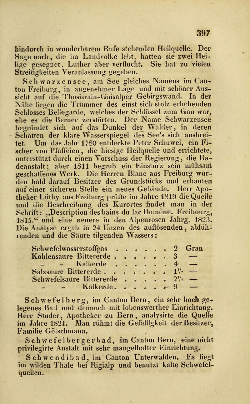 hindurch in wunderbarem Rufe stehenden Heilquelle. Der Sage nach, die im Landvolke leht, hatten sie zwei Hei- lige gesegnet, Luther aber verflucht. Sie hat zu vieleu Streitigkeiten Veranlassung gegeben. Schwarzensee, am See gleiches Namens im Can- tou Freiburg, in angenehmer Lage und mit schöner Aus- sicht auf die Thosisrain-Gaisalper Gebirgswand. In der Nähe liegen die Trümmer des einst sich stolz erhebenden Schlosses Bell^garde, welches der Schlüssel zum Gau war, ehe es die Berner zerstoiten. Der Name Schwarzensee begründet sich auf das Dunkel der Wälder, in deren Schatten der klare Wasserspiegel des See's sich ausbrei- tet. Um das Jahr 1780 entdeckte Peter Schuwei, ein Fi- scher von Pfatleien, die hiesige Heilquelle und errichtete, unterstützt durch einen Vorschuss der Regierung, die Ba- deanstalt; aber 1811 begrub ein Einsturz sein mühsaiii geschaffenes Werk. Die Herren Blanc aus Freiburg wur- den bald darauf Besitzer des Grundstücks und erbauten auf einer sicheren Stelle ein neues Gebäude. Herr Apo- theker Lüthy aus Freiburg prüfte im Jahre 1819 die Quelle und die Beschreibung des Kurortes findet man in der Schrift; „Description desbains du lacDomene. Freibourg, 1815. und eine neuere in den Alpenrosen Jahrg. 1823. Die Analyse ej^gab in 24 Unzen des auflösenden, abfüh- renden und die Säure tilgenden Wassers: Schwefelwasserstoffgas 2 Gran Kohlensaure Bittererde ...... 3 — Kaikerde ...... 4 — Salzsaure Bittererde 1V2 — Schwefelsaure Bittererde 2V2 — Kalkerde .9 — Schwefelberg, im Canton Bern, ein sehr hocli ge- legenes Bad und dennoch mit lobenswerther Einrichtung. Herr Studer, Apotheker zu Bern, analysirte die Quelle im Jahre 1821. Man rühmt die Gefälligkeit der Besitzer, Familie Götschmann. S c h w e f e 1 b e r g e r b a d, im Canton Bern, eine nicht privilegirte Anstalt mit sehr mangelhafter Einrichtung. Schwendibad, im Canton Unterwaiden. Es liegt im wilden Thale bei Rigialp und benutzt kalte Schwefel- quellen.