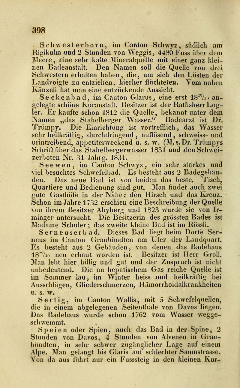 S c li w e s t e r I) 0 r n, im Canton Schwyz, südlicli am Rigikulm und 2 Stunden von Weggis, 44S0 Fuss über dem Meere, eine sehr kalte Mineralquelle mit einer ganz klei- nen Badeanstalt. Den Namen soll die Quelle von drei Schwestern erlialten haben, die, um sich den Lüsten der Landvoigte zu entziehen, hierher flüchteten. Vom nahen Käuzeli hat man eine entzückende Aussicht. Seckenbad, im Canton Glarus, eine erst 1873.) an- gelegte schöne Kuranstalt. Besitzer ist der Rathsherr Log- ier. Er kaufte schon 1812 die Quelle, bekannt unter dem Namen „das Stahelberger Wasser, Badearzt ist Dr. Trümpj. Die Einrichtung ist vortrefflich, das Wasser sehr heilkräftig, durchdringend, auflösend, schweiss-und urintreibend, apjDetiterw^ckend u. s. w. (M. s. Dr. Trumpjs SclirifUiber das Stahelbergerw^asser 1831 und den Schwei- zerboten Nr. 31 Jahrg. 183h See wen, im Canton Schwyz, ein sehr starkes und viel besuchtes Schwefelbad. Es besteht aus 2 Badegebäu- deu. Das neue Bad ist von beiden das beste. Tisch, Quartiere und Bedienung sind gut. Man findet auch zwei gute Gasthöfe in der Nähe; den Hirsch und das Kreuz. Schon im Jahre 1732 erschien eine Beschreibung der Quelle von iJirem Besitzer Abyberg und 1823 wurde sie von Ir- minger untersucht Die Besitzerin des grössten Bades ist Madame Schuler; das zweite kleine Bad ist im Rössli. S e r n e u s e r b a d. Dieses Bad liegt beim Dorie Ser- iieus im Canton Graubündten am Uler der Landquart. Es besteht aus 2 Gebäuden, von denen das Badehaus 18'7.3o neu erbaut worden ist. Besitzer ist Herr Groll. Man lebt hier billig und gut und der Zuspruch ist nicht unbedeutend. Die an hepatischem Gas reiche Quelle ist im Sommer lau, im Winter heiss und heilkräftig bei Ausschlägen, Gliederschmerzen, Hämorrhoidalkrankheiten u. s. w. Sertig, im Canton Wallis, mit 5 Schwefelquellen, die in einem abgelegenen Seitenthale von Daves liegen. Das Badehaus wurde schon 17G2 vom Wasser wegge- schwemmt. Speien oder Spien, auch das Bad in der Spine, 2 Stunden von Davos, 4 Stunden von Alveneu in Grau- bündten, in sehr schwer zugänglicher Lage auf einem Alpe. Man gelangt bis Glaris auf schlechter Saumstrasse. Von da aus führt nur ein Eusssteig in den kleinen Kur-