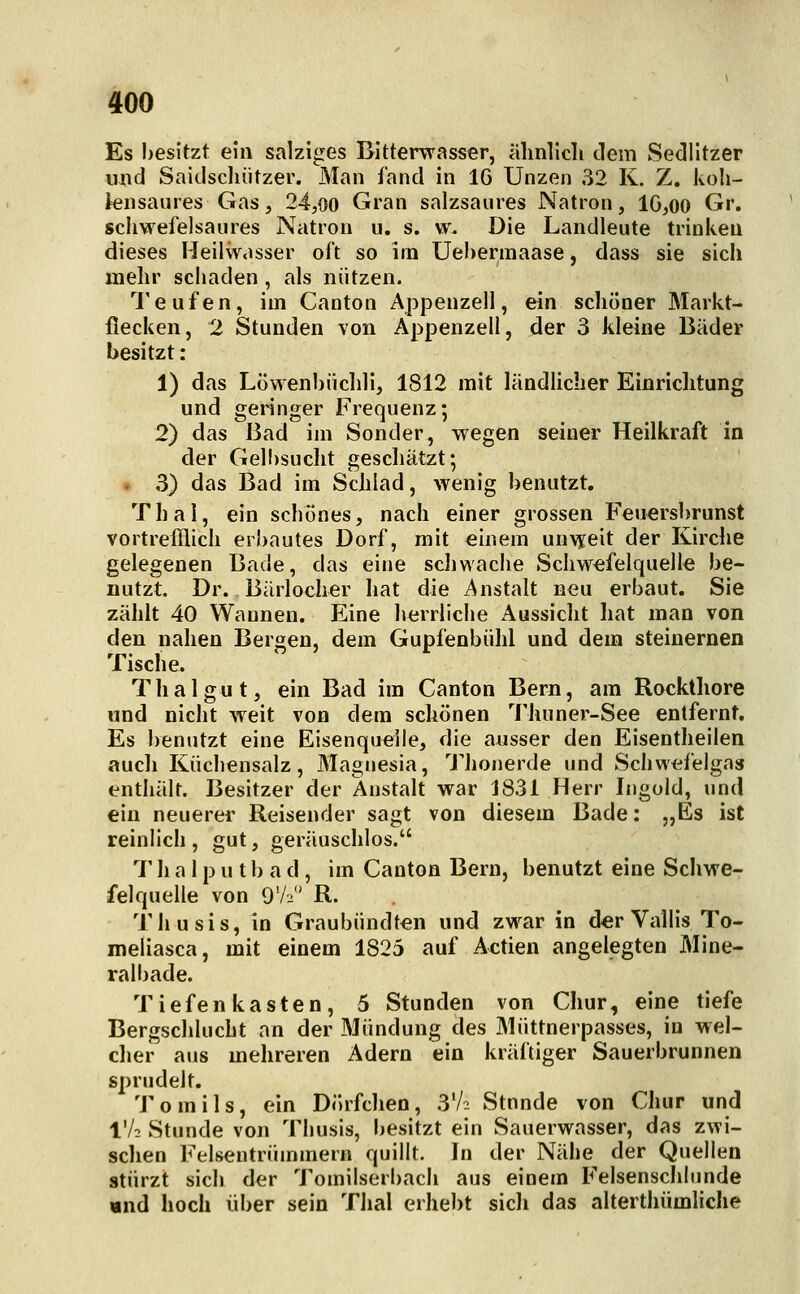 Es besitzt ein salziges Bitterwasser, älmlicli dem Sedlltzer und Saidscluitzer. Man fand in IG Unzen 32 K. Z. koli- iensaures Gas, 24,oo Gran salzsaures Natron, 1G,00 Gr. schwefelsaures Natron u. s. w. Die Landleute trinken dieses Heilwasser oft so irn Uebennaase, dass sie sich mehr schaden, als nützen. 1'eufen, im Canton Appenzell, ein schöner Markt- flecken, 2 Stunden von Appenzell, der 3 kleine Bäder besitzt : 1) das Löwenbüchli, 1812 mit ländlicher Einriclitung und geringer Frequenz; 2) das Bad im Sonder, wegen seiner Heilkraft in der Gell)sucht geschätzt; . 3) das Bad im ScJilad, wenig benutzt. Thal, ein schönes, nach einer grossen Feuersbrunst vortrefflich erbautes Dorf, mit einem unvyeit der Kirche gelegenen Bade, das eine schwache Schwefelquelle be- nutzt. Dr. Bärlocher hat die Anstalt neu erbaut. Sie zählt 40 Wannen. Eine herrliche Aussicht hat man von den nahen Bergen, dem Gupfenbiihl und dem steinernen Tische. Thal gut, ein Bad im Canton Bern, am Rocktliore und nicht weit von dem schönen Thuner-See entfernt. Es benutzt eine Eisenquelle, die aiisser den Eisentheilen auch Kiichensalz, Magnesia, Thonerde und Schwefelgas enthält. Besitzer der Anstalt war J831 Herr Ingold, und ein neuerer Reisender sagt von diesem Bade: „Es ist reinlich, gut, geräuschlos. T h a 1 p u t b a d, im Canton Bern, benutzt eine Schwe- felquelle von 9V2 R. Thusis, in Graubündten und zwar in der Vallis To- meliasca, mit einem 1825 auf Actien angelegten Mine- ralbade. Tiefenkasten, 5 Stunden von Chur, eine tiefe Bergschlucht an der Mündung des Miittnerpasses, in wel- clier aus mehreren Adern ein kräftiger Sauerbrunnen sprudelt. Tomils, ein Dörfchen, 3V2 Stunde von Chur und IV2 Stunde von Thusis, besitzt ein Sauerwasser, das zwi- sclien Felsentriimmern quillt. In der Nähe^ der Quellen stürzt sich der Tomilserbach aus einem Felsenschlunde «nd hoch über sein Thal erhebt sicli das alterthümliclie