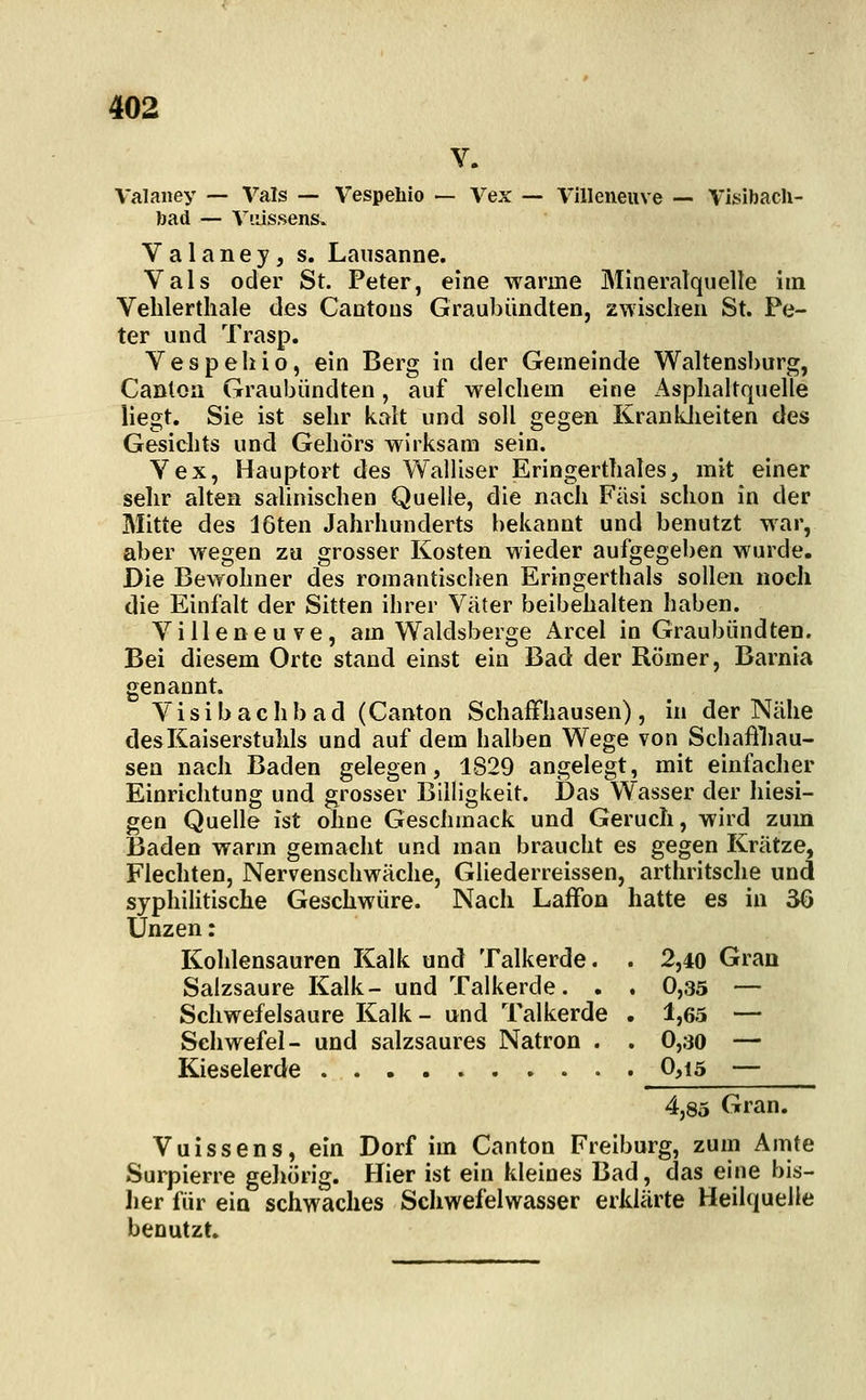 Valaney — Vals — Vespehio -— Vex — Villeneuve — Visibach- bad — Yiiissens» Valaney, s. Lausanne. Vals oder St. Peter, eine warme Mineralquelle im Vehlerthale des Cantous Graubimdten, zwischen St. Pe- ter und Trasp. Vespehio, ein Berg in der Gemeinde Waltensburg, Canton Graubündten, auf M'elchem eine Asphaltquelle liegt. Sie ist sehr kalt und soll gegen KrankJieiten des Gesichts und Gehörs wirksam sein. Vex, Hauptort des Walliser Eringerthales, mit einer sehr alten salinischen Quelle, die nach Fäsi schon in der Mitte des 16ten Jahrhunderts bekannt und benutzt war, aber wegen zu grosser Kosten wieder aufgegeben wurde. Die Bewohner des romantischen Eringerthals sollen noch die Einfalt der Sitten ihrer Väter beibehalten haben. Villeneuve, am Waldsberge Arcel in Graubündten. Bei diesem Orte stand einst ein Bad der Römer, Barnia genannt. Visibachbad (Canton Schaffhausen), in der Nähe des Kaiserstuhls und auf dem halben Wege von Schaffliau- sen nach Baden gelegen, 1829 angelegt, mit einfacher Einrichtung und grosser Billigkeit. Das Wasser der hiesi- gen Quelle ist ohne Geschmack und Geruch, wird zum Baden warm gemacht und man braucht es gegen Krätze, Flechten, Nervenschwäche, Gliederreissen, arthritsche und syphilitische Geschwüre. Nach Laffon hatte es in 36 Unzen: Kohlensauren Kalk und Talkerde. . 2,40 Gran Salzsaure Kalk- und Talkerde. . . 0,35 — Schwefelsaure Kalk- und Talkerde . 1,65 — Schwefel- und salzsaures Natron . . 0,30 — Kieselerde . 0,i5 — 4,85 Gran. Vuissens, ein Dorf im Canton Freiburg, zum Amte Surpierre geliörig. Hier ist ein kleines Bad, das eine bis- lier für ein schwaches Schwefelwasser erklärte Heilquelle benutzt.