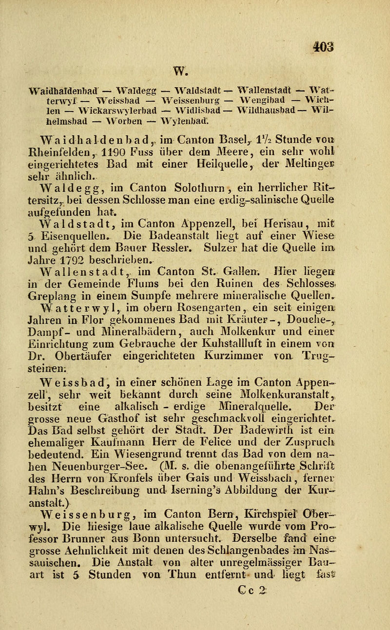 4oa w. Waidhaldeiibad — Waldegg — A^^aldstadt — Wallenstadt — Wat- tenv^ r — Weissbad — iVeissenbiirg — Weiigibad — Wich- len — Wickarswylerbad — Widli.sT)ad— WildhausJjad — Wil- helmsbad — ^Vorben — Wylenbad'. W a i d h a 1 d e n b a d,, im Canton BaseV IV2 Stunde von Rheinfelden, 11^0 Fuss über dem Meere, ein sehr wohl eingerichtetes Bad mit einer Heilquelle, der Meltinges sehr ähnlich. Wald egg, im Canton Solothurn , ein herrlicher Rit- tersitz,- bei dessen Schlosse man eine erdig.-salinische Quelle aufgefunden hat. W a 1 d s t a d t, im Canton Appenzell, bei Uerisau , mit 5 Eisenquellen. Die Badeanstalt liegt auf einer Wiese und gehört dem Bauer Kessler. Sulzer hat die Quelle im Jahre 1792 beschrieben. Wallenstadt, im Canton St. Gallen. Hier liegen in der Gemeinde Flums bei den Ruinen des Schlosses. Greplang in einem Sumpfe mehrere mineralische Quellen.. Watte rwyl, im obern Rosengarten, ein seit einigen Jahren in Flor gekommenes Bad mit Kräuter-, Douche-^ Dampf- und Mineralbädern, auch Molkenkur und einer Einrichtung zum Gebrauche der Kuhstallluft in einem von Dr. Obertäufer eingerichteten Kurzimmer von. Trug- steinen; Weissbad, in einer schonen Lage im Canton Appen- zell, sehr weit bekannt durch seine Molkenkuranstalt,, besitzt eine alkalisch - erdige Mineralquelle. Der grosse neue Gasthof ist sehr geschmackvoll eingerichtete Das Bad selbst gehört der Stadt. Der Badewirth ist ein ehemaliger Kaufmann Herr de Feiice und der Zuspruch bedeutend. Ein Wiesengrund trennt das Bad von dem na- hen Neuenburger-See. (M. s. die obenangefiihrte Schrift des Herrn von Kronfels über Gais und Weissbacli, ferner Hälm's Beschreibung und Iserning's Abbildung der Kur- anstalt.) Weissenburg, im Canton Bern, Kirehspief Ober- wyl. Die hiesige laue alkalische Quelle wurde vom Pro- fessor Brunner aus Bonn untersucht. Derselbe fand eine- grosse Aehnlichkeit mit denen des Schlangenbades im Nas- sauischen. Die Anstalt von alter unregelmässiger Bau- art ist 5 Stunden von Thun entfernt und liegt ü\st Co 2