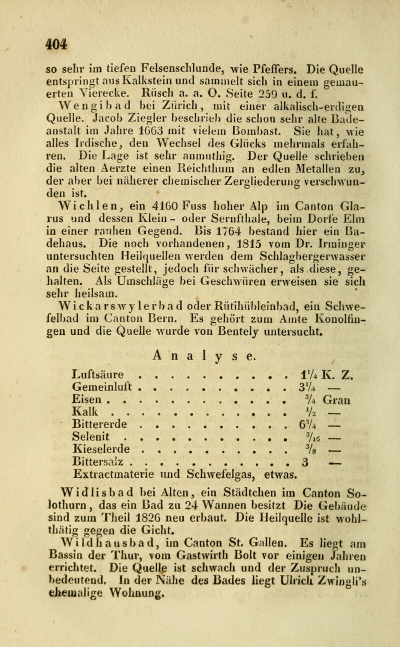 so sehr im tiefen Felsenschlunde, wie Pfeffers. Die Quelle entspringt aus Kalkstein und sammelt sich in einem gemau- erten Vierecke. Riisch a. a. O. Seite 259 u. d. f. Wengibad bei Zürich, mit einer alkalisch-erdigen Quelle. Jacob Ziegler beschrieb die schon sehr alte Bade- anstalt im Jahre 1GG3 mit vielem Bombast. Sie hat, wie alles Irdische, den Wechsel des Glücks mehrmals erfah- ren. Die Lage ist sehr anmuthig. Der Quelle schrieben die alten Aerzte einen Reiclithum an edlen Metallen zu, der aber bei näherer chemischer Zeroliederung verschwun- den ist. Wichlen, ein 41G0 Fuss hoher Alp im Canton Gla- rus und dessen Klein - oder Sernfthale, beim Dorfe Ehii in einer rauhen Gegend. Bis 1764 bestand hier ein Ba- dehaus. Die noch vorhandenen, 1815 vöm Dr. Irminger untersuchten Heilquellen werden dem Schlagbergerwasser an die Seite gestellt, jedoch für schwächer, als diese, ge- halten. Als Umschläge bei Geschwüren erweisen sie sich selir heilsam. Wickarswylerbad oder Rütihübleinbad, ein Schwe- felbad im Canton Bern. Es gehört zum Amte Konolfiiu- gen und die Quelle wurde von Bentely untersucht. Analyse. Luftsäure IV4 K. Z. Gemeinluft 3V4 — Eisen % Gran Kalk V2 — Bittererde 6V4 — Selenit 7i6 — Kieselerde Vs — Bittersalz 3 — Extractmaterie und Scliwefeigas, etwas. Widlisbad bei Alten, ein Städtchen im Canton So- lothurn, das ein Bad zu 24 Wannen besitzt Die Gebäude sind zum 1'heil 182G neu erbaut. Die Heilquelle ist wohl- thätig gegen die Gicht, Wildhausbad, im Canton St. Gallen. Es liegt am Bassin der Thur, vom Gastwirth Bolt vor einigen Jahren errichtet. Die Quell.e ist schwach und der Zuspruch un- bedeutend. In der Nälie des Bades liegt ülricli Zwingli's eJieiaalige Wohaung.