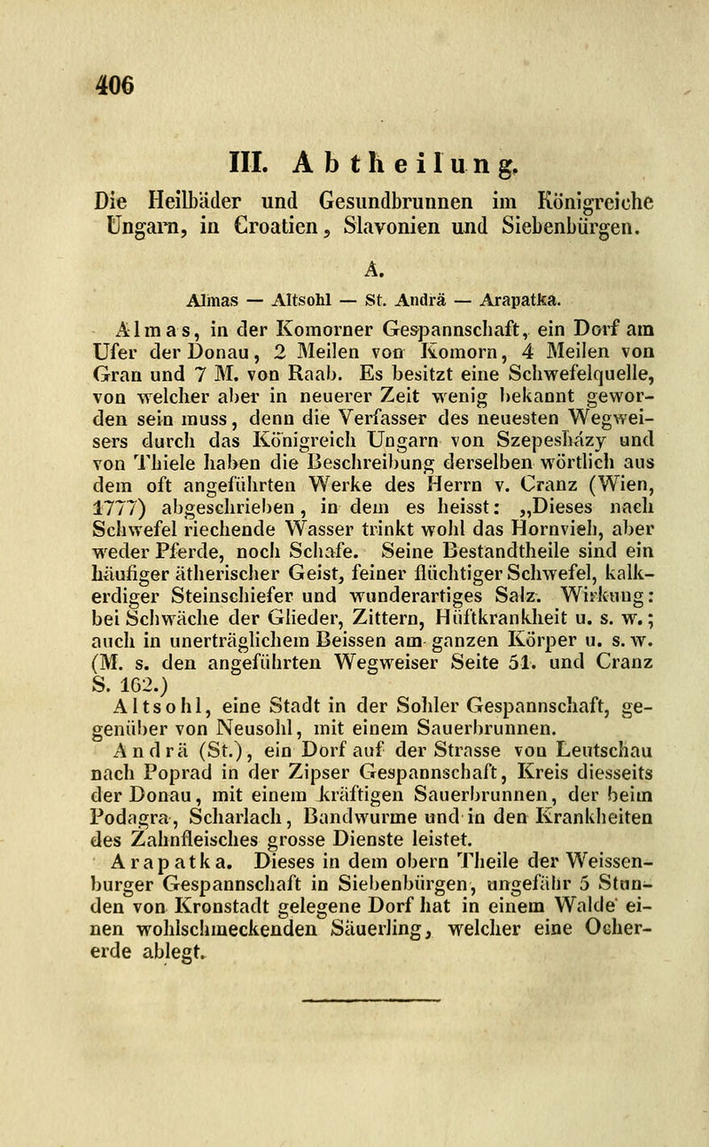 III. A b t h e i I u n g. Die Heilbiider und Gesundbrunnen im Königreiche Ungarn, in Croatien, Siavonien und Siebenbürgen. Ä. Almas — Altsohl — St. Andrä — Arapatka. Almas, in der Komorner Ge&pannschaft, ein Dorf am Ufer der Donau, 2 Meilen von Komorn, 4 Meilen von Gran und 7 M. von Raab. Es besitzt eine Schwefelquelle, von welcher aber in neuerer Zeit wenig bekannt gewor- den sein muss, denn die Verfasser des neuesten Wegwei- sers durch das Köhigreicli Ungarn von Szepesliazy und von Thiele haben die Beschreibung derselben wörtlich aus dem oft angeführten Werke des Herrn v. Cranz (Wien, 1777) abgeschrieben, in dem es heisst: „Dieses nach Schwefel riechende Wasser trinkt wohl das Hornvieh, aber wieder Pferde, noch Schafe. Seine Bestandtheile sind ein häufiger ätherischer Geist, feiner flüchtiger Schwefel, kalk- erdiger Steinschiefer und wunderartiges Salz. Wirkung; bei Scbwäche der Glieder, Zittern, Hiiftkrankheit u. s. w.; auch in unerträghchem Beissen am ganzen Körper u. s. w. (M. s. den angeführten Wegweiser Seite 51. und Cranz S. 1G2.) Altsohl, eine Stadt in der Sohler Gespannschaft, ge- genüber von Neusohl, mit einem Sauerbrunnen. Andrä (St.), ein Dorf auf der Strasse von Leutschau nach Poprad in der Zipser Gespannscbaft, Kreis diesseits der Donau, mit einem kräftigen Sauerbrunnen, der beim Podagra, Scharlach, Bandwurme und in den Krankheiten des Zahnfleisches grosse Dienste leistet. Arapatka. Dieses in dem obern Theile der Weissen- burger Gespannschaft in Siebenbürgen, ungefähr 5 Stun- den von Kronstadt gelegene Dorf hat in einem Walde ei- nen wohlschmeckenden Säuerling, welcher eine Oeher- erde ablegt.