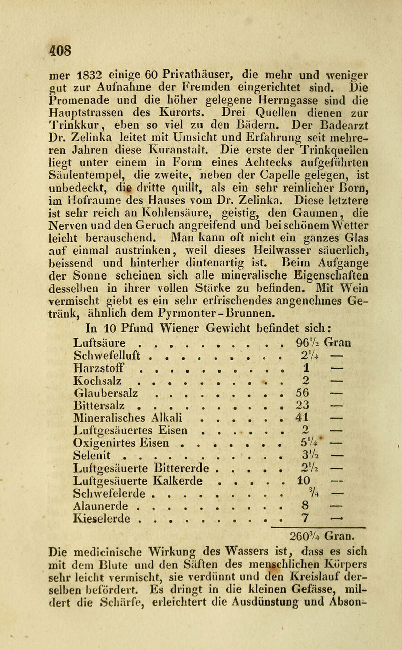 mer 1832 einige 60 Privatliäuser, die mehr und weniger gut zur Aufnahme der Fremden eingerichtet sind. Die Promenade und die höher gelegene Herrngasse sind die Hauptstrassen des Kurorts. Drei Quellen dienen zur Trinkkur, eben so viel zu den Bädern. Der Badearzt Dr. Zelinka leitet mit Umsicht und Erfahrung seit mehre- ren Jahren diese Kuranstalt. Die erste der Trinkqueiien liegt unter einem in Form eines Achtecks aufgeführten Säulentempel, die zweite, neben der Capelle gelegen, ist unbedeckt, die dritte quillt, als ein sehr reinhcher Born, im Hofraume des Hauses vom Dr. Zelinka. Diese letztere ist sehr reich an Kohlensäure, geistig^ den Gaumen, die Nerven und den Geruch angreifend und bei schönem Wetter leicht berauschend. Man kann oft nicht ein ganzes Glas auf einmal austrinken, weil dieses Heilwasser säuerlich, beissend und hinterher dintenartig ist. Beim Aufgange der Sonne scheinen sich alle mineralische Eigenschaften desselben in ihrer vollen Stärke zu befinden. Mit Wein vermischt giebt es ein sehr erfrischendes angenehmes Ge- tränk, ähnlich dem Pyrmonter-Brunnen. In 10 Pfund Wiener Gewicht befindet sich: Luftsäure 96'A Gran Schwefelluft 2% — HarzstofF 1 — Kochsalz 2 — Glaubersalz 56 — Bittersalz 23 — Mineralisches Alkali 41 — Luftgesäuertes Eisen ...... 2 — Oxigenirtes Eisen 5'/4* — Selenit S'A — Luftgesäuerte Bittererde 2V2 — Luftgesäuerte Kalkerde 10 — Schwefelerde V4 — Alaunerde 8 — Kieselerde 7 — 26OV4 Gran. Die medicinische Wirkung des Wassers ist, dass es sich mit dem Blute und den Säften des menschlichen Körpers sehr leicht vermischt, sie verdünnt und den Kreislauf der- selben befördert. Es dringt in die kleinen Gefässe, mil- dert die Schärfe, erleichtert die Ausdünstung und Abson-