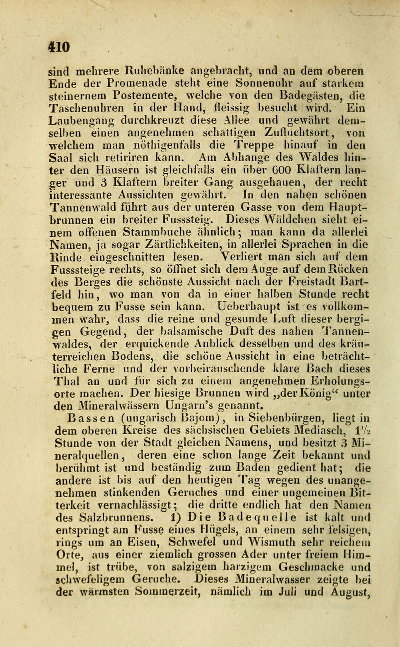 sind mehrere Ruhebänke angebracht, und an dem oberen Ende der Promenade stellt eine Sonnenuhr auf starkem steinernem Postemente, welche von den Badegästen, die Taschenuhren in der Hand, fleissig besucht wird. Ein Laubengang durchkreuzt diese Allee und gewährt dem- sell)en einen angenehmen schattigen Zufluchtsort, von welchem man nöthigenfalls die Treppe hinauf in den Saal sich retiriren kann. Am Abhänge des Waldes hin- ter den Häusern ist gleichfalls ein über GOO Klaftern lan- ger und 3 Klaftern breiter Gang ausgehauen, der recht interessante Aussichten gewährt. In den nahen schönen Tannenwald führt aus der unteren Gasse von dem Haupt- brunnen ein breiter Fusssteig. Dieses Wäldchen sieht ei- nem offenen Starambuche ähnlich; man kann da allerlei Namen, ja sogar Zärtlichkeiten, in allerlei Sprachen in die Rinde eingeschnitten lesen. Verliert man sich auf dem Fusssteige rechts, so öffnet sich dem Auge auf dem Rücken des Berges die schönste Aussicht nach der Freistadt Bart- feld hin, wo man von da in einer halben Stunde recht bequem zu Fusse sein kann, üeberhaupt ist es vollkom- men wahr, dass die reine und gesunde Luft dieser bergi- gen Gegend, der balsamische Duft des nahen Tannen- waldes, der erquickende Anblick desselben und des kräu- terreichen Bodens, die schöne Aussicht in eine beträcht- liche Ferne und der vorbeirauschende klare Bach dieses Thal an und fiir sich zu einem angenehmen Erholungs- orte machen. Der liiesige Brunnen wird „derKönig'^ unter den Mineralwässern üngarn's genannt. Bässen (ungarisch 13ajom), in Siebenbürgen, liegt in dem oberen Kreise des sächsischen Gebiets Mediasch, VI- Stunde von der Stadt gleichen Namens, und besitzt 3 Mi- neralquellen , deren eine schon lange Zeit bekannt und berühmt ist und beständig zum Baden gedient hat; die andere ist bis auf den heutigen Tag wegen des unange- nehmen stinkenden Geruches und einer ungemeinen Bit- terkeit vernachlässigt; die dritte endlich hat den Namen des Salzbrunnens. 1) D i e Bad e qu eile ist kalt und entspringt am Fusse eines Hügels, an einem seiir felsigen, rings um an Eisen, Schwefel und Wismuth sehr reichem Orte, aus einer ziemlich grossen Ader unter freiem Him- mel, ist trübe, von salzigem harzigem Geschmacke und schwefeligem Gerüche. Dieses Mineralwasser zeigte bei der wärmsten Sommerzeit, nämlich im Juli und August,