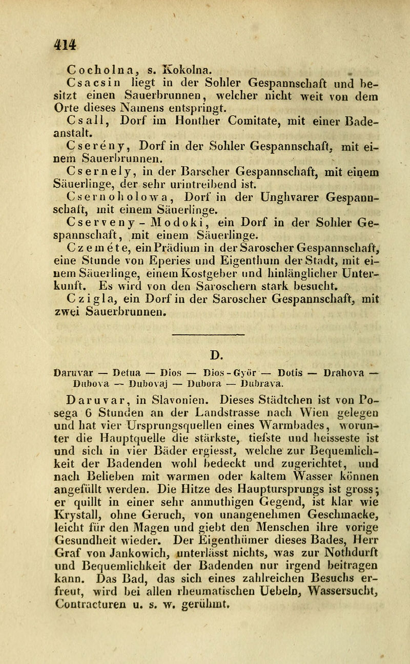 Cocholna, s. Kokolna. Csacsin liegt in der Sohler Gespannschaft und be- sitzt einen Sauerbrunnen, welcher nicht weit von dem Orte dieses Namens entspringt. Csall, Dorf im Honther Comitate, mit einer Bade- anstalt. Csereny, Dorf in der Sohler Gespannschaft, mit ei- nem Sauerbrunnen. Csernely, in der Barscher Gespannschaft, mit einem Säuerlinge, der sehr urintreibend ist. C s e r n o h o 1 o w a , Dorf in der Unghvarer Gespann- schaft, mit einem Säuerlinge. Cserveny- Modoki, ein Dorf in der Sohler Ge- spannschaft, mit einem Säuerlinge. Czemete, einPrädium in derSaroscherGespannschaft, eine Stunde von Eperies und Eigenthum der Stadt, mit ei- nem Säuerlinge, einem Kostgeber und hinlänglicher Unter- kunft. Es wird von den Saroschern stark besucht. Czigla, ein Dorf in der Saroscher Gespannschaft, mit zwei Sauerbrunnen, Daruvar — Detua — Dios — Dios-Györ — Dotis — Drahova —- Diibova — Dubovaj — Diibora — Ditbrava. Daruvar, in Slavonien. Dieses Städtchen ist von Po- sega G Stunden an der Landstrasse nach Wien gelegen und hat vier Ursprungsquellen eines Warmbades, worun- ter die Hauptquelle die stärkste, tiefste und heisseste ist und sich in vier Bäder ergiesst, welche zur Bequemlich- keit der Badenden wohl bedeckt und zugerichtet, und nach Belieben mit warmen oder kaltem Wasser können angefüllt vs^erden. Die Hitze des Hauptursprungs ist gross; er quillt in einer sehr anmuthigen Gegend, ist klar wie Krystall, olme Geruch, von unangenehmen Geschmacke, leicht für den Magen und giebt den Menschen ihre vorige Gesundheit wieder. Der Eigenthümer dieses Bades, Herr Graf von Jankowich, unterlässt nichts, was zur Nothdurft und Bequemlichkeit der Badenden nur irgend beitragen kann. Das Bad, das sich eines zahlreichen Besuchs er- freut, wird bei allen rheumatisclien Uebeln, Wassersuciil, CoDtracturen u, s. w. gerühmt.
