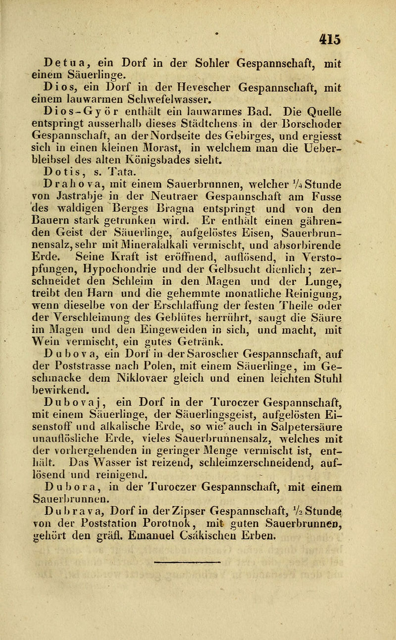 D e t u a, ein Dorf in der Sohler Gespannschaft, mit einem Säuerlinge. Di OS, ein Dorf in der Hevescher Gespannscliaft, mit einem lauwarmen Schwefelwasser, Dios-Györ enthält ein lauwarmes Bad. Die Quelle entspringt ausserhalb dieses Städtchens in der Borschoder Gespannschaft, an der Nordseite des Gebirges, und ergiesst sich in einen kleinen Morast, in welchem man die Ueber- bleibsel des alten Königsbades sieht. D o tis , s. Tata. Drahova, mit einem Sauerbrunnen, welcher V4Stunde von Jastrabje in der Neutraer Gespannschaft am Fusse des waldigen Berges Bi^agna entspringt und von den Bauern stark getrunken wird. Er enthält einen gähren- den Geist der Säuerlinge, aufgelöstes Eisen, Sauerbrun- nensalz, sehr mit Mineralalkali vermischt, und absorbirende Erde. Seine Kraft ist eröffnend, auflösend, in Versto- pfungen, Hypochondrie und der Gelbsucht dienlich; zer- schneidet den Schleim in den Magen und der Lunge, treibt den Harn und die gehemmte monatliche Reinigung, wenn dieselbe von der Erschlaffung der festen Theile oder der Verschleimung des Geblütes herrührt, saugt die Säure im Magen und den Eingeweiden in sich, und macht, mit Wein vermischt, ein gutes Getränk. D u b o V a, ein Dorf in der Sarosclier Gespannschaft, auf der Poststrasse nach Polen, mit einem Säuerlinge, im Ge- schmacke dem Niklovaer gleich und einen leichten Stuhl bewirkend. Dubovaj, ein Dorf in der Turoczer Gespannschaft, mit einem Säuerlinge, der Säuerlingsgeist, aufgelösten Ei- senstotT und alkalische Erde, so wie'auch in Salpetersäure unauflösliche Erde, vieles Sauerbruhnensalz, welches mit der vorhergehenden in geringer Menge vermischt ist, ent- hält. Das Wasser ist reizend, schleimzerschneidend, auf- lösend und reinigend. D u b o r a, in der Turoczer Gespannschaft, mit einem Sauerbrunnen. D u b r a V a, Dorf in der Zipser Gespannschaft, V2 Stunde von der Poststation Porotnok, mit guten Sauerbrunnen, gehört den gräfl. Emanuel Csäkischeu Erben.