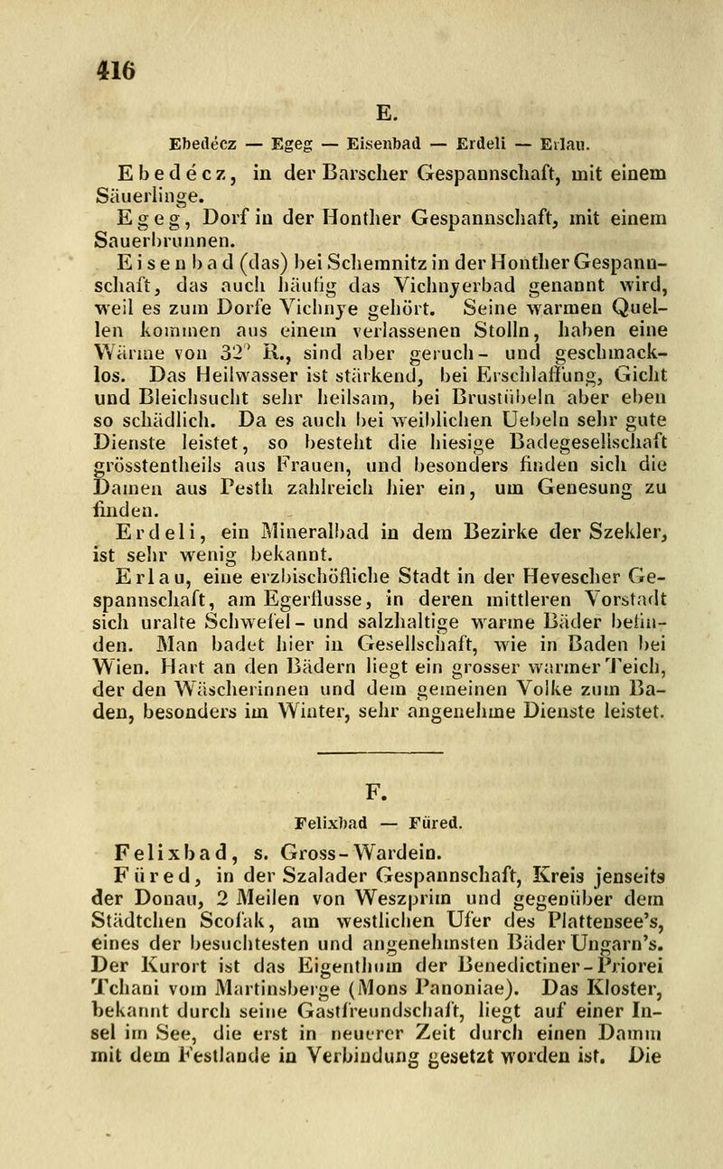 E. Ebetlecz — Egeg — Eisenbad — Erdeli — Eilau. E b e d e c z, in der Barscher Gespannscliaft, mit einem Säuerlinge. Egeg, Dorf in der Hontlier Gespannscliaft, mit einem Sauerl)riinnen. E) s e n 1) a d (das) bei Sclieranitz in der Hontlier Gespann- scliaft, das aucli häufig das Vichnjerbad genannt wird, weil es zum Dorfe Vichnye gehört. Seine warmen Quel- len koirnnen aus einem verlassenen Stolln, haben eine Wärme von 32* R., sind aber geruch- und geschmack- los. Das Heilwasser ist stärkend, bei Erschlaffung, Gicht und Bleichsucht sehr heilsam, bei Brustiii)eln aber eben so schädlich. Da es auch l)ei weiblichen Uebeln sehr gute Dienste leistet, so besteht die hiesige Badegeselisciiaft grösstentheils aus Frauen, und besonders finden sich die Damen aus Pesth zahlreich hier ein, um Genesung zu ünden. Erdeli, ein Mineralbad in dem Bezirke der Szekler, ist sehr w^enig bekannt. Erlau, eine erzbischöfliche Stadt in der Hevescher Ge- spannschaft, am Egerliusse, in deren mittleren Vorstadt sich uralte Schwefel- und salzhaltige w^arme Bäder beilu- den. Man badet hier in Gesellschaft, wie in Baden bei Wien. Hart an den Bädern liegt ein grosser warmer Teich, der den Wäscherinnen und dem gemeinen Volke zum Ba- den, besonders im Winter, sehr angenehme Dienste leistet. Felixbad — Für ed. Felixbad, s. Gross-Wardein. F ü r e d, in der Szalader Gespannschaft, Kreis jenseits der Donau, 2 Meilen von Weszprim und gegenüber dem Städtchen Scofak, am westlichen Ufer des Piattensee's, eines der besuchtesten und angenehmsten Bäder Ungarn's. Der Kurort ist das Eigenthum der Benedictiner-Priorei Tchani vom Martinsberge (Mons Panoniae). Das Kloster, bekannt durch seine Gastfreundschaft, liegt auf einer In- sel im See, die erst in neuerer Zeit durch einen Damm mit dem Festlande in Verbindung gesetzt worden ist. Die